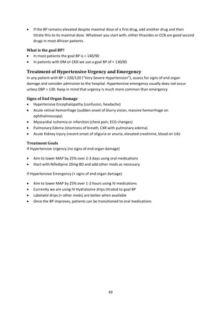 49
 If the BP remains elevated despite maximal dose of a first drug, add another drug and then
titrate this to its maximal dose. Whatever you start with, either thiazides or CCB are good second
drugs in most African patients.
What is the goal BP?
 In most patients the goal BP is < 140/90
 In patients with DM or CKD we use a goal BP of < 130/85
Treatment of Hypertensive Urgency and Emergency
In any patient with BP > 220/120 (“Very Severe Hypertension”), assess for signs of end organ
damage and consider admission to the hospital. Hypertensive emergency usually does not occur
unless DBP > 130. Keep in mind that urgency is much more common than emergency
Signs of End Organ Damage
 Hypertensive Encephalopathy (confusion, headache)
 Acute retinal hemorrhage (sudden onset of blurry vision, massive hemorrhage on
ophthalmoscopy)
 Myocardial ischemia or infarction (chest pain, ECG changes)
 Pulmonary Edema (shortness of breath, CXR with pulmonary edema)
 Acute Kidney Injury (recent onset of oliguria or anuria, elevated creatinine, blood on UA)
Treatment Goals
If Hypertensive Urgency (no signs of end organ damage)
 Aim to lower MAP by 25% over 2-3 days using oral medications
 Start with Nifedipine 20mg BD and add other meds as necessary
If Hypertensive Emergency (+ signs of end organ damage)
 Aim to lower MAP by 25% over 1-2 hours using IV medications
 Currently we are using IV Hydralazine drips titrated to goal BP
 Labetalol drips (+ other meds) are better when available
 Once the BP improves, patients can be transitioned to oral medications
 