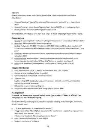 51
History
Look for underlying causes, try to classify type of shock. Often limited due to confusion or
obtundation.
 History of bleeding? Trauma? Hematemesis? Hematochezia? Melena? If so => hypovolemic
shock
 History of coronary artery disease? Valvular heart disease? CCF? If so => cardiogenic shock
 History of fever? Pneumonia? Meningitis? => septic shock
Remember that patients may have more than 1 type of shock, for example hypovolemic + septic.
Examination
 General: Ill-appearing? Pale? Confused? Lethargic? Unresponsive? Temperature >38C or <36C?
 Neurologic: Meningismus? Focal neurologic deficits?
 Cardiac: Tachycardic (HR>100)? Hypotensive (SBP<100)? Dizziness? Orthostatic hypotension?
S3? Murmurs? Extremities warm/well-perfused or cold/blue? Capillary refill brisk or slow? Chest
pain?
 Pulmonary: Evidence of pneumonia? Using accessory muscles of respiration? RR>30? Oxygen
saturation <95%?
 Gastrointestinal: Abdominal pain? Tense/rigid abdomen (may indicate perforated viscus,
hemorrhage, peritonitis)? Rebound? Guarding? Melena or blood on rectal exam?
 Renal: Flank tenderness (pyelonephritis)? Urine output <0.5 mL/kg/h or <30 mL/h?
Diagnostic studies
 Basic chemistry tests (Na, K, Cl, HCO3), Renal function tests, Liver enzymes
 Glucose, arterial blood gas/lactate (if possible)
 Full blood picture (leukocytes & bandemia in sepsis)
 Type and cross
 Septic work up (CXR, blood culture, sputum microscopy culture & sensitivity, urine dipstick,
microscopy, culture & sensitivity)
 ECG, cardiac enzymes & echocardiogram.
 Ultrasound – focused assessment with sonography for trauma (FAST)
Management
In schock, the management depends entirely on the type of schock!!! Shock is ALWAYS an
emergency and must be treated rapidly.
Direct at most likely underlying cause; see other topics (GI bleeding, fever, meningitis, pneumonia,
MI, etc). Usually need:
 **2 large IV cannulas – 18 gauge (green) or greater**
 **Aggressive colloid (NS or LR) fluid resuscitation for hypotension – especially in hypovolemic +
septic shock (may require > 10L!!!)**
 **Packed red blood cells if bleeding/hypovolemic shock**
 Foley catheter and monitoring of urine output
 Frequent monitoring of vital signs
 