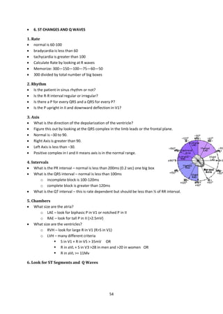 54
 6. ST CHANGES AND Q WAVES
1. Rate
 normal is 60-100
 bradycardia is less than 60
 tachycardia is greater than 100
 Calculate Rate by looking at R waves
 Memorize: 300—150—100—75—60—50
 300 divided by total number of big boxes
2. Rhythm
 Is the patient in sinus rhythm or not?
 Is the R-R interval regular or irregular?
 Is there a P for every QRS and a QRS for every P?
 Is the P upright in II and downward deflection in V1?
3. Axis
 What is the direction of the depolarization of the ventricle?
 Figure this out by looking at the QRS complex in the limb leads or the frontal plane.
 Normal is –30 to 90.
 Right Axis is greater than 90.
 Left Axis is less than –30.
 Positive complex in I and II means axis is in the normal range.
4. Intervals
 What is the PR interval – normal is less than 200ms (0.2 sec) one big box
 What is the QRS interval – normal is less than 100ms
o incomplete block is 100-120ms
o complete block is greater than 120ms
 What is the QT interval – this is rate dependent but should be less than ½ of RR interval.
5. Chambers
 What size are the atria?
o LAE – look for biphasic P in V1 or notched P in II
o RAE – look for tall P in II (>2.5mV)
 What size are the ventricles?
o RVH – look for large R in V1 (R>S in V1)
o LVH – many different criteria
 S in V1 + R in V5 > 35mV OR
 R in aVL + S in V3 >28 in men and >20 in women OR
 R in aVL >= 11Mv
6. Look for ST Segments and Q Waves
 