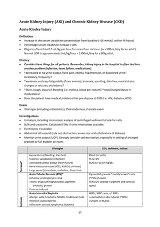 57
Acute Kidney Injury (AKI) and Chronic Kidney Disease (CKD)
Acute Kindey Injury
Definition
 Increase in the serum creatinine concentration from baseline (>26 mmol/L within 48 hours)
 Percentage serum creatinine increase >50%
 Oliguria of less than 0.5 mL/kg per hour for more than six hours (or <500mL/day for an adult).
Normal UOP is approximately 1mL/kg/hour = 1500mL/day for a 60kg adult.
History
 Consider these things for all patients. Remember, kidney injury in the hospital is often tied into
another problem (infection, heart failure, medications).
 *decreased or no urine output, flank pain, edema, hypertension, or discolored urine?
Hesistancy, frequency?
 *weakness and easy fatiguability (from anemia), anorexia, vomiting, diarrhea, mental status
changes or seizures, and edema?
 *fever, cough, dysuria? Bleeding (i.e. melena, blood per rectum)?*new/changed doses in
medications?
 Does the patient have medical problems that pre-dispose to CKD (i.e. HIV, diabetes, HTN)
Exam
 Vital signs (including orthostatics), CVA tenderness, Prostate exam
Investigations
 Urinalysis, including microscopic analysis of centrifuged sediment to look for cells.
 BUN and creatinine. Calculated FENa if urine electrolytes available.
 Electrolytes if available
 Abdominal ultrasound (rule out obstruction, assess size and echotexture of kidneys).
 Monitor urine output (UOP). Strongly consider catheterization, especially in setting of enlarged
prostate or full bladder on exam.
Etiologies U/A, sediment, Indices
Prerenal*
Hypovolemia (bleeding, diarrhea)
Systemic vasodilation (infection)
Decreased cardiac output (heart failure)
Renal vasoconstriction (ACEI, NSAIDS, cirrhosis)
Large vessel (thrombosis, embolism, dissection)
Bland (no cells)
FEna<1%
BUN/Cr>20 (in mg/dL)
Intrinsic
Acute Tubular Necrosis (ATN)*
Ischemia: prolonged pre-renal
Toxins: drugs (aminoglycosides), pigments
(rhabdo), protein
Contrast induced
Pigmented granular “muddy brown” casts
(~75% of cases)
FENa>2% (except in pigment and contrast
types)
Acute Interstital Nephritis
Allerigc: sulfa, b-lactams, NSAIDs, traditional meds
Infection: pyelonephritis
Infiltrative: sarcoid, lymphoma, leukemia
WBCs, WBC casts, +/- RBCs
+eosinophils in abx induced (~90%)
+lymphs in NSAIDs
 