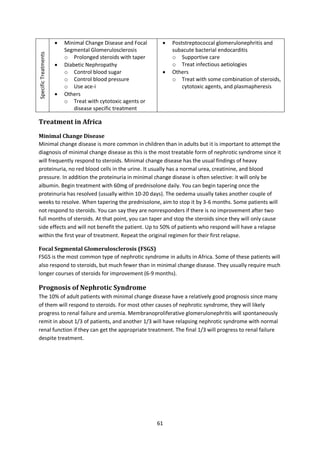 61
SpecificTreatments  Minimal Change Disease and Focal
Segmental Glomerulosclerosis
o Prolonged steroids with taper
 Diabetic Nephropathy
o Control blood sugar
o Control blood pressure
o Use ace-i
 Others
o Treat with cytotoxic agents or
disease specific treatment
 Poststreptococcal glomerulonephritis and
subacute bacterial endocarditis
o Supportive care
o Treat infectious aetiologies
 Others
o Treat with some combination of steroids,
cytotoxic agents, and plasmapheresis
Treatment in Africa
Minimal Change Disease
Minimal change disease is more common in children than in adults but it is important to attempt the
diagnosis of minimal change disease as this is the most treatable form of nephrotic syndrome since it
will frequently respond to steroids. Minimal change disease has the usual findings of heavy
proteinuria, no red blood cells in the urine. It usually has a normal urea, creatinine, and blood
pressure. In addition the proteinuria in minimal change disease is often selective: it will only be
albumin. Begin treatment with 60mg of prednisolone daily. You can begin tapering once the
proteinuria has resolved (usually within 10-20 days). The oedema usually takes another couple of
weeks to resolve. When tapering the prednisolone, aim to stop it by 3-6 months. Some patients will
not respond to steroids. You can say they are nonresponders if there is no improvement after two
full months of steroids. At that point, you can taper and stop the steroids since they will only cause
side effects and will not benefit the patient. Up to 50% of patients who respond will have a relapse
within the first year of treatment. Repeat the original regimen for their first relapse.
Focal Segmental Glomerulosclerosis (FSGS)
FSGS is the most common type of nephrotic syndrome in adults in Africa. Some of these patients will
also respond to steroids, but much fewer than in minimal change disease. They usually require much
longer courses of steroids for improvement (6-9 months).
Prognosis of Nephrotic Syndrome
The 10% of adult patients with minimal change disease have a relatively good prognosis since many
of them will respond to steroids. For most other causes of nephrotic syndrome, they will likely
progress to renal failure and uremia. Membranoproliferative glomerulonephritis will spontaneously
remit in about 1/3 of patients, and another 1/3 will have relapsing nephrotic syndrome with normal
renal function if they can get the appropriate treatment. The final 1/3 will progress to renal failure
despite treatment.
 