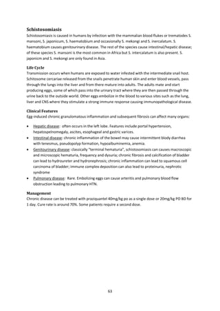 63
Schistosomiasis
Schistosomiasis is caused in humans by infection with the mammalian blood flukes or trematodes S.
mansoni, S. japonicum, S. haematobium and occasionally S. mekongi and S. inercalatum. S.
haematobium causes genitourinary disease. The rest of the species cause intestinal/hepatic disease;
of these species S. mansoni is the most common in Africa but S. intercalatum is also present. S.
japonicm and S. mekongi are only found in Asia.
Life Cycle
Transmission occurs when humans are exposed to water infested with the intermediate snail host.
Schitosome cercariae released from the snails penetrate human skin and enter blood vessels, pass
through the lungs into the liver and from there mature into adults. The adults mate and start
producing eggs, some of which pass into the urinary tract where they are then passed through the
urine back to the outside world. Other eggs embolize in the blood to various sites such as the lung,
liver and CNS where they stimulate a strong immune response causing immunopathological disease.
Clinical Features
Egg-induced chronic granulomatous inflammation and subsequent fibrosis can affect many organs:
 Hepatic disease: often occurs in the left lobe. Features include portal hypertension,
hepatospelnomegaly, ascites, esophageal and gastric varices.
 Intestinal disease: chronic inflammation of the bowel may cause intermittent blody diarrhea
with tenesmus, pseudopolyp formation, hypoalbuminemia, anemia.
 Genitourinary disease: classically “terminal hematuria”, schistosomiasis can causes macroscopic
and microscopic hematuria, frequency and dysuria; chronic fibrosis and calcification of bladder
can lead to hydroureter and hydronephrosis; chronic inflammation can lead to squamous cell
carcinoma of bladder; immune complex deposition can also lead to proteinuria, nephrotic
syndrome
 Pulmonary disease: Rare. Embolizing eggs can cause arteritis and pulmonary blood flow
obstruction leading to pulmonary HTN.
Management
Chronic disease can be treated with praziquantel 40mg/kg po as a single dose or 20mg/kg PO BD for
1 day. Cure rate is around 70%. Some patients require a second dose.
 