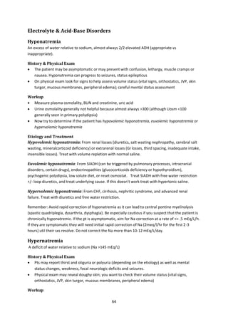 64
Electrolyte & Acid-Base Disorders
Hyponatremia
An excess of water relative to sodium, almost always 2/2 elevated ADH (appropriate vs
inappropriate).
History & Physical Exam
 The patient may be asymptomatic or may present with confusion, lethargy, muscle cramps or
nausea. Hyponatremia can progress to seizures, status epilepticus
 On physical exam look for signs to help assess volume status (vital signs, orthostatics, JVP, skin
turgor, mucous membranes, peripheral edema); careful mental status assessment
Workup
 Measure plasma osmolality, BUN and creatinine, uric acid
 Urine osmolality generally not helpful because almost always >300 (although Uosm <100
generally seen in primary polydipsia)
 Now try to determine if the patient has hypovolemic hyponatremia, euvolemic hyponatremia or
hypervolemic hyponatremia
Etiology and Treatment
Hypovolemic hyponatremia: From renal losses (diuretics, salt wasting nephropathy, cerebral salt
wasting, mineralcorticoid deficiency) or extrarenal losses (GI losses, third spacing, inadequate intake,
insensible losses). Treat with volume repletion with normal saline.
Euvolemic hyponatremia: From SIADH (can be triggered by pulmonary processes, intracranial
disorders, certain drugs), endocrinopathies (glucocorticoids deficiency or hypothyroidism),
psychogenic polydipsia, low solute diet, or reset osmostat. Treat SIADH with free water restriction
+/- loop diuretics, and treat underlying cause. If this doesn’t work treat with hypertonic saline.
Hypervolemic hyponatremia: From CHF, cirrhosis, nephritic syndrome, and advanced renal
failure. Treat with diuretics and free water restriction.
Remember: Avoid rapid correction of hyponatremia as it can lead to central pontine myelinolysis
(spastic quadriplegia, dysarthria, dysphagia). Be especially cautious if you suspect that the patient is
chronically hyponatremic. If the pt is asymptomatic, aim for Na correction at a rate of <= .5 mEq/L/h.
If they are symptomatic they will need initial rapid correction of Na (2meq/l/hr for the first 2-3
hours) util their sxs resolve. Do not correct the Na more than 10-12 mEq/L/day.
Hypernatremia
A deficit of water relative to sodium (Na >145 mEq/L)
History & Physical Exam
 Pts may report thirst and oliguria or polyuria (depending on the etiology) as well as mental
status changes, weakness, focal neurologic deficits and seizures.
 Physical exam may reveal doughy skin; you want to check their volume status (vital signs,
orthostatics, JVP, skin turgor, mucous membranes, peripheral edema)
Workup
 
