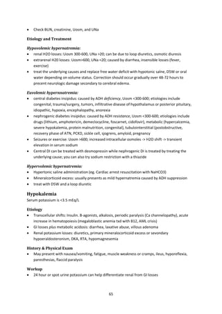 65
 Check BUN, creatinine, Uosm, and UNa
Etiology and Treatment
Hypovolemic hypernatremia:
 renal H2O losses: Uosm 300-600, UNa >20; can be due to loop diuretics, osmotic diuresis
 extrarenal H20 losses: Uosm>600, UNa <20; caused by diarrhea, insensible losses (fever,
exercise)
 treat the underlying causes and replace free water deficit with hypotonic salne, D5W or oral
water depending on volume status. Correction should occur gradually over 48-72 hours to
precent neurologic damage secondary to cerebral edema.
Euvolemic hypernnatremia:
 central diabetes insipidus: caused by ADH deficiency, Uosm <300-600; etiologies include
congenital, trauma/surgery, tumors, infiltrative disease of hypothalamus or posterior pituitary,
idiopathic, hypoxia, encephalopathy, anorexia
 nephrogenic diabetes insipidus: caused by ADH resistance, Uosm <300-600; etiologies include
drugs (lithium, amphotericin, demeclocycline, foscarnet, cidofovir), metabolic (hypercalcemia,
severe hypokalemia, protein malnutrition, congenital), tubulointerstitial (postobstructive,
recovery phase of ATN, PCKD, sickle cell, sjogrens, amyloid, pregnancy
 Seizures or exercise: Uosm >600; increased intracellular osmoles -> H2O shift -> transient
elevation in serum sodium
 Central DI can be treated with desmopressin while nephrogenic DI is treated by treating the
underlying cause; you can also try sodium restriction with a thiazide
Hypervolemic hypernatremia:
 Hypertonic saline administration (eg. Cardiac arrest resuscitation with NaHCO3)
 Mineralcorticoid excess: usually presents as mild hypernatremia caused by ADH suppression
 treat with D5W and a loop diuretic
Hypokalemia
Serum potassium is <3.5 mEq/L
Etiology
 Transcellular shifts: Insulin. B-agonists, alkalosis, periodic paralysis (Ca channelopathy), acute
increase in hematopoiesis (megaloblastic anemia txd with B12, AML crisis)
 GI losses plus metabolic acidosis: diarrhea, laxative abuse, villous adenoma
 Renal potassium losses: diuretics, primary mineralocorticoid excess or sevondary
hypoeraldosteronism, DKA, RTA, hypomagnesemia
History & Physical Exam
 May present with nausea/vomiting, fatigue, muscle weakness or cramps, ileus, hyporeflexia,
paresthesias, flaccid paralysis
Workup
 24 hour or spot urine potassium can help differentiate renal from GI losses
 
