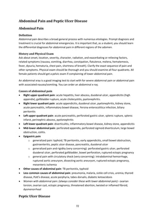 72
Abdominal Pain and Peptic Ulcer Disease
Abdominal Pain
Definition
Abdominal pain describes a broad general process with numerous etiologies. Prompt diagnosis and
treatment is crucial for abdominal emergencies. It is important that, as a student, you should learn
the differential diagnoses for abdominal pain in different regions of the adomen.
History and Physical Exam
Ask about onset, location, severity, character, radiation, and exacerbating or relieving factors,
related symptoms (nausea, vomiting, diarrhea, constipation, flatulence, melena, hematemesis,
fever, dysuria, hematuria, chest pain, shortness of breath). Clarify the exact sequence of pain and
other symptoms. Physical exam should be thorough and you should examine all four quadrants. All
female patients should get a pelvic exam if complaining of lower abdominal pain.
An abdominal xray is a good imaging test to start with for severe abdominal pain or abdominal pain
with associated nausea/vomiting. You can order an abdominal x-ray.
Causes of abdominal pain
 Right upper quadrant pain: acute hepatitis, liver abscess, duodenal ulcer, appendicitis (high
appendix), gallbladder rupture, acute cholecystitis, pyelonephritis.
 Right lower quadrant pain: acute appendicitis, duodenal ulcer, pyelonephritis, kidney stone,
acute pancreatitis, inflammatory bowel disease, Yersina enterocolitica infection, biliary
peritonitis
 Left upper quadrant pain: acute pancreatitis, perforated gastric ulcer, splenic rupture, splenic
infarct, perinephric abscess, pyelonephritis
 Left lower quadrant pain: diverticulitis, inflammatory bowel disease, kidney stone, appendicitis
 Mid-lower abdominal pain: perforated appendix, perforated sigmoid diverticulum, large bowel
obstruction, colitis.
 Epigastric pain
o generalized pain: typhoid, TB peritonitis, early appendicitis, small bowel obstruction,
gastroenteritis, peptic ulcer disease, pancreatitis, duodenal ulcer
o generalized pain and rigidity (very concerning): perforated gastric ulcer, perforated
duodenal ulcer, perforated gallbladder, bowel perforation, ruptured ectopic pregnancy
o general pain with circulatory shock (very concerning): intrabdominal hemorrhage,
ruptured aortic aneurysm, dissecting aortic aneurysm, ruptured ectopic pregnancy,
mesenteric ischemia
 Other causes of abdominal pain: TB peritonitis, typhoid
 Less common causes of abdominal pain: pneumonia, malaria, sickle cell crisis, uremia, thyroid
disease, Pott’s disease, acute porphyria, tabes dorsalis, diabetic ketoacidosis
 Women with abdominal pain: (always consider these with lower abdominal pain):- ovarian
torsion, ovarian cyst, ectopic pregnancy, threatened abortion, twisted or inflamed fibroid,
dysmenorrheal
Peptic Ulcer Disease
 