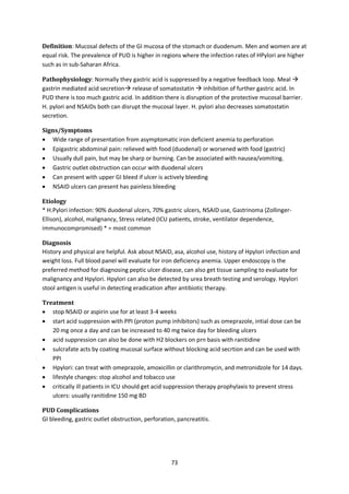 73
Definition: Mucosal defects of the GI mucosa of the stomach or duodenum. Men and women are at
equal risk. The prevalence of PUD is higher in regions where the infection rates of HPylori are higher
such as in sub-Saharan Africa.
Pathophysiology: Normally they gastric acid is suppressed by a negative feedback loop. Meal 
gastrin mediated acid secretion release of somatostatin  inhibition of further gastric acid. In
PUD there is too much gastric acid. In addition there is disruption of the protective mucosal barrier.
H. pylori and NSAIDs both can disrupt the mucosal layer. H. pylori also decreases somatostatin
secretion.
Signs/Symptoms
 Wide range of presentation from asymptomatic iron deficient anemia to perforation
 Epigastric abdominal pain: relieved with food (duodenal) or worsened with food (gastric)
 Usually dull pain, but may be sharp or burning. Can be associated with nausea/vomiting.
 Gastric outlet obstruction can occur with duodenal ulcers
 Can present with upper GI bleed if ulcer is actively bleeding
 NSAID ulcers can present has painless bleeding
Etiology
* H.Pylori infection: 90% duodenal ulcers, 70% gastric ulcers, NSAID use, Gastrinoma (Zollinger-
Ellison), alcohol, malignancy, Stress related (ICU patients, stroke, ventilator dependence,
immunocompromised) * = most common
Diagnosis
History and physical are helpful. Ask about NSAID, asa, alcohol use, history of Hpylori infection and
weight loss. Full blood panel will evaluate for iron deficiency anemia. Upper endoscopy is the
preferred method for diagnosing peptic ulcer disease, can also get tissue sampling to evaluate for
malignancy and Hpylori. Hpylori can also be detected by urea breath testing and serology. Hpylori
stool antigen is useful in detecting eradication after antibiotic therapy.
Treatment
 stop NSAID or aspirin use for at least 3-4 weeks
 start acid suppression with PPI (proton pump inhibitors) such as omeprazole, intial dose can be
20 mg once a day and can be increased to 40 mg twice day for bleeding ulcers
 acid suppression can also be done with H2 blockers on prn basis with ranitidine
 sulcrafate acts by coating mucosal surface without blocking acid secrtion and can be used with
PPI
 Hpylori: can treat with omeprazole, amoxicillin or clarithromycin, and metronidzole for 14 days.
 lifestyle changes: stop alcohol and tobacco use
 critically ill patients in ICU should get acid suppression therapy prophylaxis to prevent stress
ulcers: usually ranitidine 150 mg BD
PUD Complications
GI bleeding, gastric outlet obstruction, perforation, pancreatitis.
 
