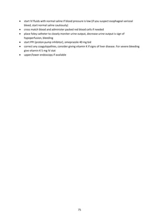 75
 start IV fluids with normal saline if blood pressure is low (if you suspect esophageal variceal
bleed, start normal saline cautiously)
 cross match blood and administer packed red blood cells if needed
 place foley catheter to closely moniter urine output, decrease urine output is sign of
hypoperfusion, bleeding
 start PPI (proton pump inhibitor), omeprazole 40 mg bid
 correct any coagulopathies, consider giving vitamin K if signs of liver disease. For severe bleeding
give vitamin K 5 mg IV stat
 upper/lower endoscopy if available
 