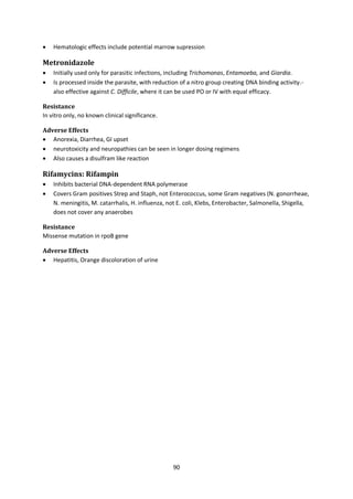 90
 Hematologic effects include potential marrow supression
Metronidazole
 Initially used only for parasitic infections, including Trichomonas, Entamoeba, and Giardia.
 Is processed inside the parasite, with reduction of a nitro group creating DNA binding activity.-
also effective against C. Difficile, where it can be used PO or IV with equal efficacy.
Resistance
In vitro only, no known clinical significance.
Adverse Effects
 Anorexia, Diarrhea, GI upset
 neurotoxicity and neuropathies can be seen in longer dosing regimens
 Also causes a disulfram like reaction
Rifamycins: Rifampin
 Inhibits bacterial DNA-dependent RNA polymerase
 Covers Gram positives Strep and Staph, not Enterococcus, some Gram negatives (N. gonorrheae,
N. meningitis, M. catarrhalis, H. influenza, not E. coli, Klebs, Enterobacter, Salmonella, Shigella,
does not cover any anaerobes
Resistance
Missense mutation in rpoB gene
Adverse Effects
 Hepatitis, Orange discoloration of urine
 