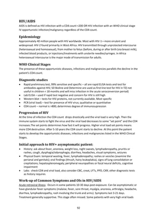 92
HIV/AIDS
AIDS is defined as HIV infection with a CD4 count <200 OR HIV infection with an WHO clinical stage
IV opportunistic infection/malignancy regardless of the CD4 count.
Epidemiology
Approximately 40 million people with HIV worldwide. Most with HIV-1—more virulent and
widespread. HIV-2 found primarily in West Africa. HIV transmitted through unprotected intercourse
(heterosexual and homosexual), from mother to fetus (before, during or after birth (via breast milk),
infected blood products, or injections/treatments with unsterile needles/syringes. In Africa
heterosexual intercourse is the major mode of transmission for adults.
WHO Clinical Stages
The presence of these opportunistic diseases, infections and malignancies parallels the decline in the
patient’s CD4 count.
Diagnostic studies
 Rapid preliminary test, 99% sensitive and specific – all are rapid ELISA tests and test for
antibodies against HIV; SD Bioline and Determine are used as first line test for HIV in TZ( not
useful in children < 18 months and will miss infection in the acute seroconversion period)
 Lab ELISA – used if rapid test negative and concern for HIV is still high
 Western blot – tests for HIV proteins, not currently available. Most specific 
 PCR (viral load) – test for presence of HIV virus; qualitative or quantitative
 CD4 count – normal is >800; determines degree of immunosupression
Progression of HIV
At the time of infection the CD4 count drops drastically and the viral load is very high. Then the
immune system starts to fight the virus and the viral load decreases to some “set point” and the CD4
increases.The set points determines how fast it will progress. Higher viral load set points means
more CD4 destruction. After 5-10 years the CD4 count starts to decline. At this point the patient
starts to develop the opportunistic diseases, infections and malignancies listed in the WHO Clinical
Stages.
Initial approach to HIV+ asymptomatic patient:
 History: ask about fever, anorexia, weight loss, night sweats, lymphadenopathy, pruritis or
rashes, cough, dysphagia/odynophagia, diarrhea, headaches, visual symptoms, seizures
 Physical Exam: temporal wasting, fever, lymphadenopathy; rashes or vesicles (examine the
perianal and genitals); oral findings (thrush, hairy leukoplakia), signs of lung consolidation or
crepitations; hepatosplenomegaly; peripheral neuropathies or focal neural deficits, cognitive
impairment
 Labs: check CD4 and viral load, also consider CBC, creat, LFTs, PPD, CXR; other diagnostic tests
as history requires
Work-up of Common Symptoms and OIs in HIV/AIDS
Acute retroviral illness: Occurs in some patients 10-30 days post-exposure. Can be asymptomatic or
have glandular fever symptoms (malaise, fever, sore throat, myalgia, anorexia, arthralgia, headache,
diarrhea, lymphadenopathy, rash involving the trunk and arms). Symptoms last 3-21 days.
Treatment generally supportive. This stage often missed. Some patients with very high viral loads
 