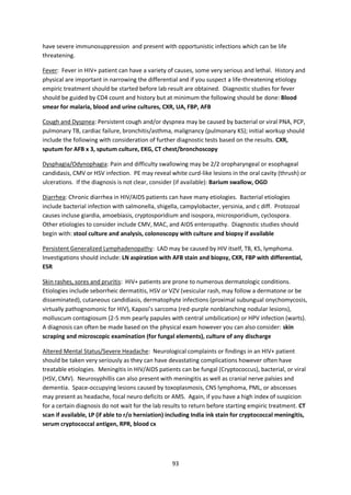 93
have severe immunosuppression and present with opportunistic infections which can be life
threatening.
Fever: Fever in HIV+ patient can have a variety of causes, some very serious and lethal. History and
physical are important in narrowing the differential and if you suspect a life-threatening etiology
empiric treatment should be started before lab result are obtained. Diagnostic studies for fever
should be guided by CD4 count and history but at minimum the following should be done: Blood
smear for malaria, blood and urine cultures, CXR, UA, FBP, AFB
Cough and Dyspnea: Persistent cough and/or dyspnea may be caused by bacterial or viral PNA, PCP,
pulmonary TB, cardiac failure, bronchitis/asthma, malignancy (pulmonary KS); initial workup should
include the following with consideration of further diagnostic tests based on the results. CXR,
sputum for AFB x 3, sputum culture, EKG, CT chest/bronchoscopy
Dysphagia/Odynophagia: Pain and difficulty swallowing may be 2/2 oropharyngeal or esophageal
candidasis, CMV or HSV infection. PE may reveal white curd-like lesions in the oral cavity (thrush) or
ulcerations. If the diagnosis is not clear, consider (if available): Barium swallow, OGD
Diarrhea: Chronic diarrhea in HIV/AIDS patients can have many etiologies. Bacterial etiologies
include bacterial infection with salmonella, shigella, campylobacter, yersinia, and c diff. Protozoal
causes incluse giardia, amoebiasis, cryptosporidium and isospora, microsporidium, cyclospora.
Other etiologies to consider include CMV, MAC, and AIDS enteropathy. Diagnostic studies should
begin with: stool culture and analysis, colonoscopy with culture and biopsy if available
Persistent Generalized Lymphadenopathy: LAD may be caused by HIV itself, TB, KS, lymphoma.
Investigations should include: LN aspiration with AFB stain and biopsy, CXR, FBP with differential,
ESR
Skin rashes, sores and pruritis: HIV+ patients are prone to numerous dermatologic conditions.
Etiologies include seborrheic dermatitis, HSV or VZV (vesicular rash, may follow a dermatone or be
disseminated), cutaneous candidiasis, dermatophyte infections (proximal subungual onychomycosis,
virtually pathognomonic for HIV), Kaposi’s sarcoma (red-purple nonblanching nodular lesions),
molluscum contagiosum (2-5 mm pearly papules with central umbilication) or HPV infection (warts).
A diagnosis can often be made based on the physical exam however you can also consider: skin
scraping and microscopic examination (for fungal elements), culture of any discharge
Altered Mental Status/Severe Headache: Neurological complaints or findings in an HIV+ patient
should be taken very seriously as they can have devastating complications however often have
treatable etiologies. Meningitis in HIV/AIDS patients can be fungal (Cryptococcus), bacterial, or viral
(HSV, CMV). Neurosyphillis can also present with meningitis as well as cranial nerve palsies and
dementia. Space-occupying lesions caused by toxoplasmosis, CNS lymphoma, PML, or abscesses
may present as headache, focal neuro deficits or AMS. Again, if you have a high index of suspicion
for a certain diagnosis do not wait for the lab results to return before starting empiric treatment. CT
scan if available, LP (if able to r/o herniation) including India ink stain for cryptococcal meningitis,
serum cryptococcal antigen, RPR, blood cx
 