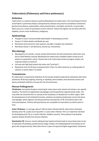 96
Tuberculosis (Pulmonary and Extra-pulmonary)
Definition
Tuberculosis is a systemic disease caused by Mycobacterium tuberculosis. The most frequent clinical
presentation is pulmonary disease. Extrapulmonary disease may present as lymphatic involvement,
genitourinary disease, osteomyelitis, miliary dissemination, meningitis, peritonitis, or pericarditis.
Most cases are a result of reactivation of prior infection. Patient has highest risk are those with HIV,
diabetes, chronic renal insufficiency, malignancy.
Epidemiology
 Thought to cause ¼ of preventable adult deaths in developing countries
 Causes 2-3 million deaths worldwide per year
 Risk factors (environment): close quarters, low light, crowded, low ventilation
 Risk factors (host): T-cell deficiency, steroid use, malnutrition
Microbiology
 Mycobacteria are slender, curved, aerobic bacilli whose cell wall components make them acid-
fast on Ziehl-Neelson staining. Mycobacterium tuberculosis multiplies slowly so that up to 6
weeks are required for culture. Disease due to M. tuberculosis tends to progress slowly, and
responds slowly to treatment.
 Cell wall with high lipid content that stains red (“acid-fast”)
 Replication time=15-20 hours (compared with <1hour for other bacteria), so visible growth of
colonies in culture takes 4-12 weeks
Transmission
M. tuberculosis is acquired by inhalation of microscopic droplets produced by individuals with active
pulmonary TB during coughing, sneezing, or speaking. Overcrowded, close proximity contact and
poorly ventilated conditions increase the risk of transmission.
Disease Pathogenesis
TB infection: aerosolized droplets containing M. tuberculosis enter alveoli and initiate a non-specific
response. The bacilli are ingested by macrophages and transported to regional lymph nodes. The
may either be contained there or spread via the lymphatics or bloodstream to other organs. With
the development of cell-mediated immunity, cytokines secreted by lymphocytes recruit and active
macrophages, which organize into the granulomas characteristic of TB. Granulomas heal in the
immunocompetant. Patients with granulomas are susceptible to reactivation at another point in
time.
Active TB disease: on average, about 5-10% of adults infected with M. tuberculosis ultimately
develop active TB, usually occurring within 1-2 years after infection. HIV is an important risk factor
for developing active TB, as is recent infection, diabetes, poverty. These patients may develop
systemic disease directly from primary infection.
Reactivation TB: Immune reaction (delayed-type hypersensitivity) leads to tissue destruction at site
of replicationcavitating caseated lesions (large numbers of multiplying bacilli encircled by rim of
giant cells and granulomas). Most often forms in apex of lung (most highly oxygenated). Cavitations
 