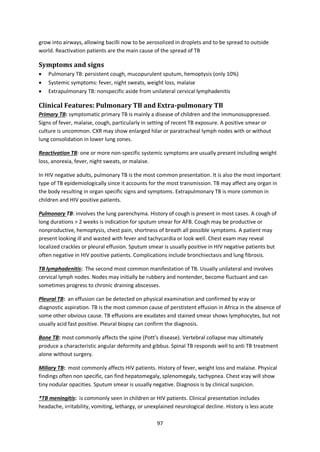 97
grow into airways, allowing bacilli now to be aerosolized in droplets and to be spread to outside
world. Reactivation patients are the main cause of the spread of TB
Symptoms and signs
 Pulmonary TB: persistent cough, mucopurulent sputum, hemoptysis (only 10%)
 Systemic symptoms: fever, night sweats, weight loss, malaise
 Extrapulmonary TB: nonspecific aside from unilateral cervical lymphadenitis
Clinical Features: Pulmonary TB and Extra-pulmonary TB
Primary TB: symptomatic primary TB is mainly a disease of children and the immunosuppressed.
Signs of fever, malaise, cough, particularly in setting of recent TB exposure. A positive smear or
culture is uncommon. CXR may show enlarged hilar or paratracheal lymph nodes with or without
lung consolidation in lower lung zones.
Reactivation TB: one or more non-specific systemic symptoms are usually present including weight
loss, anorexia, fever, night sweats, or malaise.
In HIV negative adults, pulmonary TB is the most common presentation. It is also the most important
type of TB epidemiologically since it accounts for the most transmission. TB may affect any organ in
the body resulting in organ specific signs and symptoms. Extrapulmonary TB is more common in
children and HIV positive patients.
Pulmonary TB: involves the lung parenchyma. History of cough is present in most cases. A cough of
long durations > 2 weeks is indication for sputum smear for AFB. Cough may be productive or
nonproductive, hemoptysis, chest pain, shortness of breath all possible symptoms. A patient may
present looking ill and wasted with fever and tachycardia or look well. Chest exam may reveal
localized crackles or pleural effusion. Sputum smear is usually positive in HIV negative patients but
often negative in HIV positive patients. Complications include bronchiectasis and lung fibrosis.
TB lymphadenitis: The second most common manifestation of TB. Usually unilateral and involves
cervical lymph nodes. Nodes may initially be rubbery and nontender, become fluctuant and can
sometimes progress to chronic draining abscesses.
Pleural TB: an effusion can be detected on physical examination and confirmed by xray or
diagnostic aspiration. TB is the most common cause of perstistent effusion in Africa in the absence of
some other obvious cause. TB effusions are exudates and stained smear shows lymphocytes, but not
usually acid fast positive. Pleural biopsy can confirm the diagnosis.
Bone TB: most commonly affects the spine (Pott’s disease). Vertebral collapse may ultimately
produce a characteristic angular deformity and gibbus. Spinal TB responds well to anti TB treatment
alone without surgery.
Miliary TB: most commonly affects HIV patients. History of fever, weight loss and malaise. Physical
findings often non specific, can find hepatomegaly, splenomegaly, tachypnea. Chest xray will show
tiny nodular opacities. Sputum smear is usually negative. Diagnosis is by clinical suspicion.
*TB meningitis: is commonly seen in children or HIV patients. Clinical presentation includes
headache, irritability, vomiting, lethargy, or unexplained neurological decline. History is less acute
 