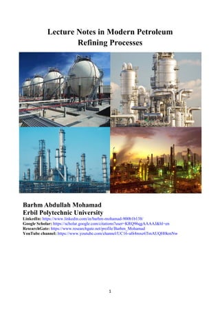 1
Lecture Notes in Modern Petroleum
Refining Processes
Barhm Abdullah Mohamad
Erbil Polytechnic University
LinkedIn: https://www.linkedin.com/in/barhm-mohamad-900b1b138/
Google Scholar: https://scholar.google.com/citations?user=KRQ96qgAAAAJ&hl=en
ResearchGate: https://www.researchgate.net/profile/Barhm_Mohamad
YouTube channel: https://www.youtube.com/channel/UC16-u0i4mxe6TmAUQH0kmNw
 