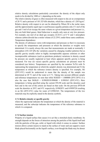 10
relative density calculations particularly convenient: the density of the object only
needs to be divided by 1000 or 1, depending on the units.
The relative density of gases is often measured with respect to dry air at a temperature
of 20 °C and a pressure of 101.325 kPa absolute, which has a density of 1.205 kg/m3
.
Relative density with respect to air can be obtained by Where M is the molar mass,
and the approximately equal sign is used because equality pertains only if 1 mol of the
gas and 1 mol of air occupy the same volume at a given temperature and pressure i.e.,
they are both Ideal gasses. Ideal behaviour is usually only seen at very low pressure.
For example, one mol of an ideal gas occupies 22.414 L at 0 °C and 1 atmosphere
whereas carbon dioxide has a molar volume of 22.259 L under those same conditions.
Temperature dependence.
The density of substances varies with temperature and pressure so that it is necessary
to specify the temperatures and pressures at which the densities or weights were
determined. It is nearly always the case that measurements are made at nominally 1
atmosphere (101.325 kPa the variations caused by changing weather patterns) but as
specific gravity usually refers to highly incompressible aqueous solutions or other
incompressible substances (such as petroleum products) variations in density caused
by pressure are usually neglected at least where apparent specific gravity is being
measured. For true (in vacuo) specific gravity calculations air pressure must be
considered (see below). Temperatures are specified by the notation Ts/Tr) with Ts
representing the temperature at which the sample's density was determined and Tr the
temperature at which the reference (water) density is specified. For example, SG
(20°C/4°C) would be understood to mean that the density of the sample was
determined at 20 °C and of the water at 4 °C. Taking into account different sample
and reference temperatures we note that while SGH2O = 1.000000 (20°C/20°C) it is
also the case that SGH2O = 0.998203/0.998840 = 0.998363 (20°C/4°C). Here
temperature is being specified using the current ITS-90 scale and the densities used
here and in the rest of this article are based on that scale. On the previous IPTS-68
scale the densities at 20°C and 4°C respectively, 0.9982071 and 0.9999720 resulting
in an SG (20°C/4°C) value for water of 0.9982343. The temperatures of the two
materials may be explicitly stated in the density symbols.
1.7.1 Relative density or specific gravity
where the superscript indicates the temperature at which the density of the material is
measured, and the subscript indicates the temperature of the reference substance to
which it is compared.
1.7.2 Surface tension
Property of a liquid surface that causes it to act like a stretched elastic membrane. Its
strength depends on the forces of attraction among the particles of the liquid itself and
with the particles of the gas, solid, or liquid with which it comes in contact. Surface
tension allows certain insects to stand on the surface of water and can support a razor
blade placed horizontally on the liquid's surface, even though the blade may be denser
 