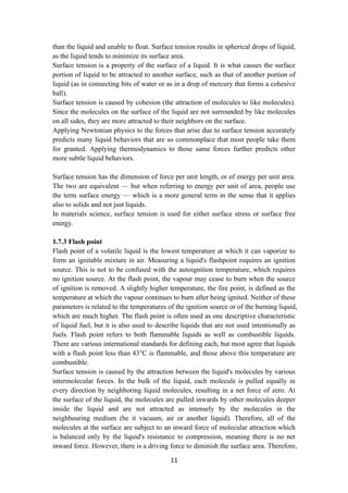 11
than the liquid and unable to float. Surface tension results in spherical drops of liquid,
as the liquid tends to minimize its surface area.
Surface tension is a property of the surface of a liquid. It is what causes the surface
portion of liquid to be attracted to another surface, such as that of another portion of
liquid (as in connecting bits of water or as in a drop of mercury that forms a cohesive
ball).
Surface tension is caused by cohesion (the attraction of molecules to like molecules).
Since the molecules on the surface of the liquid are not surrounded by like molecules
on all sides, they are more attracted to their neighbors on the surface.
Applying Newtonian physics to the forces that arise due to surface tension accurately
predicts many liquid behaviors that are so commonplace that most people take them
for granted. Applying thermodynamics to those same forces further predicts other
more subtle liquid behaviors.
Surface tension has the dimension of force per unit length, or of energy per unit area.
The two are equivalent — but when referring to energy per unit of area, people use
the term surface energy — which is a more general term in the sense that it applies
also to solids and not just liquids.
In materials science, surface tension is used for either surface stress or surface free
energy.
1.7.3 Flash point
Flash point of a volatile liquid is the lowest temperature at which it can vaporize to
form an ignitable mixture in air. Measuring a liquid's flashpoint requires an ignition
source. This is not to be confused with the autoignition temperature, which requires
no ignition source. At the flash point, the vapour may cease to burn when the source
of ignition is removed. A slightly higher temperature, the fire point, is defined as the
temperature at which the vapour continues to burn after being ignited. Neither of these
parameters is related to the temperatures of the ignition source or of the burning liquid,
which are much higher. The flash point is often used as one descriptive characteristic
of liquid fuel, but it is also used to describe liquids that are not used intentionally as
fuels. Flash point refers to both flammable liquids as well as combustible liquids.
There are various international standards for defining each, but most agree that liquids
with a flash point less than 43°C is flammable, and those above this temperature are
combustible.
Surface tension is caused by the attraction between the liquid's molecules by various
intermolecular forces. In the bulk of the liquid, each molecule is pulled equally in
every direction by neighboring liquid molecules, resulting in a net force of zero. At
the surface of the liquid, the molecules are pulled inwards by other molecules deeper
inside the liquid and are not attracted as intensely by the molecules in the
neighbouring medium (be it vacuum, air or another liquid). Therefore, all of the
molecules at the surface are subject to an inward force of molecular attraction which
is balanced only by the liquid's resistance to compression, meaning there is no net
inward force. However, there is a driving force to diminish the surface area. Therefore,
 
