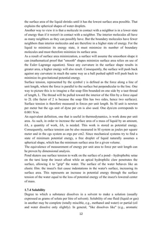 12
the surface area of the liquid shrinks until it has the lowest surface area possible. That
explains the spherical shapes of water droplets.
Another way to view it is that a molecule in contact with a neighbor is in a lower state
of energy than if it weren't in contact with a neighbor. The interior molecules all have
as many neighbors as they can possibly have. But the boundary molecules have fewer
neighbors than interior molecules and are therefore in a higher state of energy. For the
liquid to minimize its energy state, it must minimize its number of boundary
molecules and must therefore minimize its surface area.
As a result of surface area minimization, a surface will assume the smoothest shape it
can (mathematical proof that "smooth" shapes minimize surface area relies on use of
the Euler–Lagrange equation). Since any curvature in the surface shape results in
greater area, a higher energy will also result. Consequently, the surface will push back
against any curvature in much the same way as a ball pushed uphill will push back to
minimize its gravitational potential energy.
Surface tension, represented by the symbol γ is defined as the force along a line of
unit length, where the force is parallel to the surface but perpendicular to the line. One
way to picture this is to imagine a flat soap film bounded on one side by a taut thread
of length, L. The thread will be pulled toward the interior of the film by a force equal
to 2L (the factor of 2 is because the soap film has two sides, hence two surfaces).
Surface tension is therefore measured in forces per unit length. Its SI unit is newton
per meter but the cgs unit of dyne per cm is also used. One dyn/cm corresponds to
0.001 N/m.
An equivalent definition, one that is useful in thermodynamics, is work done per unit
area. As such, in order to increase the surface area of a mass of liquid by an amount,
δA, a quantity of work, δA, is needed. This work is stored as potential energy.
Consequently, surface tension can be also measured in SI system as joules per square
meter and in the cgs system as ergs per cm2. Since mechanical systems try to find a
state of minimum potential energy, a free droplet of liquid naturally assumes a
spherical shape, which has the minimum surface area for a given volume.
The equivalence of measurement of energy per unit area to force per unit length can
be proven by dimensional analysis.
Pond skaters use surface tension to walk on the surface of a pond—hydrophobic setae
on the tarsi keep the insect afloat while an apical hydrophilic claw penetrates the
surface, allowing it to "grip" the water. The surface of the water behaves like an
elastic film: the insect's feet cause indentations in the water's surface, increasing its
surface area. This represents an increase in potential energy through the surface
tension of the water equal to the loss of potential energy of the insect's lowered center
of mass.
1.7.4 Solubility
Degree to which a substance dissolves in a solvent to make a solution (usually
expressed as grams of solute per litre of solvent). Solubility of one fluid (liquid or gas)
in another may be complete (totally miscible, e.g., methanol and water) or partial (oil
and water dissolve only slightly). In general, "like dissolves like" (e.g., aromatic
 