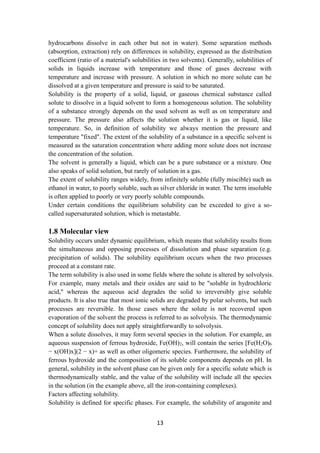 13
hydrocarbons dissolve in each other but not in water). Some separation methods
(absorption, extraction) rely on differences in solubility, expressed as the distribution
coefficient (ratio of a material's solubilities in two solvents). Generally, solubilities of
solids in liquids increase with temperature and those of gases decrease with
temperature and increase with pressure. A solution in which no more solute can be
dissolved at a given temperature and pressure is said to be saturated.
Solubility is the property of a solid, liquid, or gaseous chemical substance called
solute to dissolve in a liquid solvent to form a homogeneous solution. The solubility
of a substance strongly depends on the used solvent as well as on temperature and
pressure. The pressure also affects the solution whether it is gas or liquid, like
temperature. So, in definition of solubility we always mention the pressure and
temperature "fixed". The extent of the solubility of a substance in a specific solvent is
measured as the saturation concentration where adding more solute does not increase
the concentration of the solution.
The solvent is generally a liquid, which can be a pure substance or a mixture. One
also speaks of solid solution, but rarely of solution in a gas.
The extent of solubility ranges widely, from infinitely soluble (fully miscible) such as
ethanol in water, to poorly soluble, such as silver chloride in water. The term insoluble
is often applied to poorly or very poorly soluble compounds.
Under certain conditions the equilibrium solubility can be exceeded to give a so-
called supersaturated solution, which is metastable.
1.8 Molecular view
Solubility occurs under dynamic equilibrium, which means that solubility results from
the simultaneous and opposing processes of dissolution and phase separation (e.g.
precipitation of solids). The solubility equilibrium occurs when the two processes
proceed at a constant rate.
The term solubility is also used in some fields where the solute is altered by solvolysis.
For example, many metals and their oxides are said to be "soluble in hydrochloric
acid," whereas the aqueous acid degrades the solid to irreversibly give soluble
products. It is also true that most ionic solids are degraded by polar solvents, but such
processes are reversible. In those cases where the solute is not recovered upon
evaporation of the solvent the process is referred to as solvolysis. The thermodynamic
concept of solubility does not apply straightforwardly to solvolysis.
When a solute dissolves, it may form several species in the solution. For example, an
aqueous suspension of ferrous hydroxide, Fe(OH)2, will contain the series [Fe(H2O)6
− x(OH)x](2 − x)+ as well as other oligomeric species. Furthermore, the solubility of
ferrous hydroxide and the composition of its soluble components depends on pH. In
general, solubility in the solvent phase can be given only for a specific solute which is
thermodynamically stable, and the value of the solubility will include all the species
in the solution (in the example above, all the iron-containing complexes).
Factors affecting solubility.
Solubility is defined for specific phases. For example, the solubility of aragonite and
 