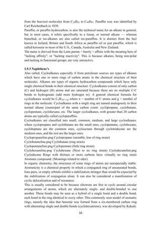 16
from the heaviest molecules from C20H42 to C40H82. Paraffin wax was identified by
Carl Reichenbach in 1830.
Paraffin, or paraffin hydrocarbon, is also the technical name for an alkane in general,
but in most cases, it refers specifically to a linear, or normal alkane — whereas
branched, or iso-alkanes are also called iso-paraffins. It is distinct from the fuel
known in Ireland, Britain and South Africa as paraffin oil or just paraffin, which is
called kerosene in most of the U.S., Canada, Australia and New Zealand.
The name is derived from the Latin parum = barely + affinis with the meaning here of
"lacking affinity", or "lacking reactivity". This is because alkanes, being non-polar
and lacking in functional groups, are very unreactive.
1.9.3 Naphthene’s
Also called, Cycloalkanes especially if from petroleum sources are types of alkanes
which have one or more rings of carbon atoms in the chemical structure of their
molecules. Alkanes are types of organic hydrocarbon compounds which have only
single chemical bonds in their chemical structure. Cycloalkanes consist of only carbon
(C) and hydrogen (H) atoms and are saturated because there are no multiple C-C
bonds to hydrogenate (add more hydrogen to). A general chemical formula for
cycloalkanes would be CnH2(n+1-g) where n = number of C atoms and g = number of
rings in the molecule. Cycloalkanes with a single ring are named analogously to their
normal alkane counterpart of the same carbon count: cyclopropane, cyclobutane,
cyclopentane, cyclohexane, etc. The larger cycloalkanes, with greater than 20 carbon
atoms are typically called cycloparaffins.
Cycloalkanes are classified into small, common, medium, and large cycloalkanes,
where cyclopropane and cyclobutane are the small ones, cyclopentane, cyclohexane,
cycloheptane are the common ones, cyclooctane through cyclotridecane are the
medium ones, and the rest are the larger ones.
Cyclopropaneline.png Cyclopropane (unstable, lots of ring strain)
Cyclobutaneline.png Cyclobutane (ring strain)
Cyclopentaneline.png Cyclopentane (little ring strain)
Cyclohexaneline.png Cyclohexane (Next to no ring strain) Cyclodecaneline.png
Cyclodecane Rings with thirteen or more carbons have virtually no ring strain
Aromatic compound: (Meanings related to odor).
In organic chemistry, the structures of some rings of atoms are unexpectedly stable.
Aromaticity is a chemical property in which a conjugated ring of unsaturated bonds,
lone pairs, or empty orbitals exhibit a stabilization stronger than would be expected by
the stabilization of conjugation alone. It can also be considered a manifestation of
cyclic delocalization and of resonance.
This is usually considered to be because electrons are free to cycle around circular
arrangements of atoms, which are alternately single- and double-bonded to one
another. These bonds may be seen as a hybrid of a single bond and a double bond,
each bond in the ring identical to every other. This commonly seen model of aromatic
rings, namely the idea that benzene was formed from a six-membered carbon ring
with alternating single and double bonds (cyclohexatriene), was developed by Kekulé.
 