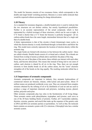 17
The model for benzene consists of two resonance forms, which corresponds to the
double and single bonds' switching positions. Benzene is a more stable molecule than
would be expected without accounting for charge delocalization.
1.10 Theory
As is standard for resonance diagrams, a double-headed arrow is used to indicate that
the two structures are not distinct entities, but merely hypothetical possibilities.
Neither is an accurate representation of the actual compound, which is best
represented by a hybrid (average) of these structures, which can be seen at right. A
C=C bond is shorter than a C−C bond, but benzene is perfectly hexagonal—all six
carbon-carbon bonds have the same length, intermediate between that of a single and
that of a double bond.
A better representation is that of the circular π bond (Armstrong's inner cycle), in
which the electron density is evenly distributed through a π-bond above and below the
ring. This model more correctly represents the location of electron density within the
aromatic ring.
The single bonds are formed with electrons in line between the carbon nuclei—these
are called σ-bonds. Double bonds consist of a σ-bond and a π-bond. The π-bonds are
formed from overlap of atomic p-orbitals above and below the plane of the ring.
Since they are out of the plane of the atoms, these orbitals can interact with each other
freely, and become delocalised. This means that instead of being tied to one atom of
carbon, each electron is shared by all six in the ring. Thus, there are not enough
electrons to form double bonds on all the carbon atoms, but the "extra" electrons
strengthen all of the bonds on the ring equally. The resulting molecular orbital has π
symmetry.
1.11 Importance of aromatic compounds
Aromatic compounds are important in industry. Key aromatic hydrocarbons of
commercial interest are benzene, toluene, ortho-xylene and para-xylene. About 35
million tonnes are produced worldwide every year. They are extracted from complex
mixtures obtained by the refining of oil or by distillation of coal tar and are used to
produce a range of important chemicals and polymers, including styrene, phenol,
aniline, polyester and nylon.
Other aromatic compounds play key roles in the biochemistry of all living things.
Three aromatic amino acids phenylalanine, tryptophan, and tyrosine, each serve as
one of the 20 basic building blocks of proteins. Further, all 5 nucleotides (adenine,
thymine, cytosine, guanine, and uracil) that make up the sequence of the genetic code
in DNA and RNA are aromatic purines or pyrimidines. As well as that, the molecule
haem contains an aromatic system with 22 π electrons. Chlorophyll also has a similar
aromatic system.
 