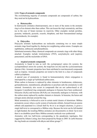18
1.11.1 Types of aromatic compounds
The overwhelming majority of aromatic compounds are compounds of carbon, but
they need not be hydrocarbons.
a. Heterocyclics
In heterocyclic aromatics (heteroaromats), one or more of the atoms in the aromatic
ring is of an element other than carbon. This can lessen the ring's aromaticity, and thus
(as in the case of furan) increase its reactivity. Other examples include pyridine,
pyrazine, imidazole, pyrazole, oxazole, thiophene, and their benzannulated analogs
(benzimidazole, for example).
b. Polycyclics
Polycyclic aromatic hydrocarbons are molecules containing two or more simple
aromatic rings fused together by sharing two neighboring carbon atoms. Examples are
naphthalene, anthracene and phenanthrene.
Substituted aromatics Many chemical compounds are aromatic rings with other things
attached. Examples include trinitrotoluene (TNT), acetylsalicylic acid (aspirin),
paracetamol, and the nucleotides of DNA.
c. Atypical aromatic compounds
Aromaticity is found in ions as well: the cyclopropenyl cation (2e system), the
cyclopentadienyl anion (6e system), the tropylium ion (6e) and the cyclooctatetraene
dianion (10e). Aromatic properties have been attributed to non-benzenoid compounds
such as tropone. Aromatic properties are tested to the limit in a class of compounds
called cyclophanes.
A special case of aromaticity is found in homoaromaticity where conjugation is
interrupted by a single sp³ hybridized carbon atom.
When carbon in benzene is replaced by other elements in borabenzene, silabenzene,
germanabenzene, stannabenzene, phosphorine or pyrylium salts the aromaticity is still
retained. Aromaticity also occurs in compounds that are not carbon-based at all.
Inorganic 6 membered ring compounds analogous to benzene have been synthesized.
Silicazine (Si6H6) and borazine (B3N3H6) are structurally analogous to benzene, with
the carbon atoms replaced by another element or elements. In borazine, the boron and
nitrogen atoms alternate around the ring.
Metal aromaticity is believed to exist in certain metal clusters of aluminium. Möbius
aromaticity occurs when a cyclic system of molecular orbitals, formed from pπ atomic
orbitals and populated in a closed shell by 4n (n is an integer) electrons, is given a
single half-twist to correspond to a Möbius strip. Because the twist can be left-handed
or right-handed, the resulting Möbius aromatics are dissymmetric or chiral. Up to now
there is no doubtless proof that a Möbius aromatic molecule was synthesized.
Aromatics with two half-twists corresponding to the paradromic topologies, first
suggested by Johann Listing, have been proposed by Rzepa in 2005. In carbo-benzene
the ring bonds are extended with alkyne and allene groups [1]
.
 
