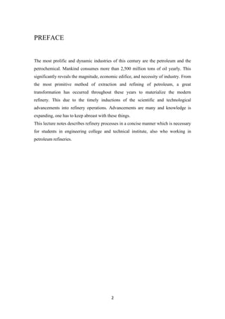 2
PREFACE
The most prolific and dynamic industries of this century are the petroleum and the
petrochemical. Mankind consumes more than 2,500 million tons of oil yearly. This
significantly reveals the magnitude, economic edifice, and necessity of industry. From
the most primitive method of extraction and refining of petroleum, a great
transformation has occurred throughout these years to materialize the modern
refinery. This due to the timely inductions of the scientific and technological
advancements into refinery operations. Advancements are many and knowledge is
expanding, one has to keep abreast with these things.
This lecture notes describes refinery processes in a concise manner which is necessary
for students in engineering college and technical institute, also who working in
petroleum refineries.
 