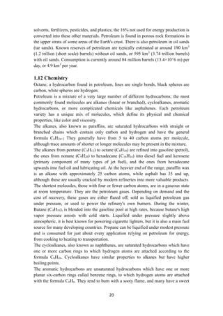 20
solvents, fertilizers, pesticides, and plastics; the 16% not used for energy production is
converted into these other materials. Petroleum is found in porous rock formations in
the upper strata of some areas of the Earth's crust. There is also petroleum in oil sands
(tar sands). Known reserves of petroleum are typically estimated at around 190 km3
(1.2 trillion (short scale) barrels) without oil sands, or 595 km3
(3.74 trillion barrels)
with oil sands. Consumption is currently around 84 million barrels (13.4×10^6 m) per
day, or 4.9 km3
per year.
1.12 Chemistry
Octane, a hydrocarbon found in petroleum, lines are single bonds, black spheres are
carbon, white spheres are hydrogen.
Petroleum is a mixture of a very large number of different hydrocarbons; the most
commonly found molecules are alkanes (linear or branched), cycloalkanes, aromatic
hydrocarbons, or more complicated chemicals like asphaltenes. Each petroleum
variety has a unique mix of molecules, which define its physical and chemical
properties, like color and viscosity.
The alkanes, also known as paraffins, are saturated hydrocarbons with straight or
branched chains which contain only carbon and hydrogen and have the general
formula CnH2n+2 They generally have from 5 to 40 carbon atoms per molecule,
although trace amounts of shorter or longer molecules may be present in the mixture.
The alkanes from pentane (C5H12) to octane (C8H18) are refined into gasoline (petrol),
the ones from nonane (C9H20) to hexadecane (C16H34) into diesel fuel and kerosene
(primary component of many types of jet fuel), and the ones from hexadecane
upwards into fuel oil and lubricating oil. At the heavier end of the range, paraffin wax
is an alkane with approximately 25 carbon atoms, while asphalt has 35 and up,
although these are usually cracked by modern refineries into more valuable products.
The shortest molecules, those with four or fewer carbon atoms, are in a gaseous state
at room temperature. They are the petroleum gases. Depending on demand and the
cost of recovery, these gases are either flared off, sold as liquified petroleum gas
under pressure, or used to power the refinery's own burners. During the winter,
Butane (C4H10), is blended into the gasoline pool at high rates, because butane's high
vapor pressure assists with cold starts. Liquified under pressure slightly above
atmospheric, it is best known for powering cigarette lighters, but it is also a main fuel
source for many developing countries. Propane can be liquified under modest pressure
and is consumed for just about every application relying on petroleum for energy,
from cooking to heating to transportation.
The cycloalkanes, also known as naphthenes, are saturated hydrocarbons which have
one or more carbon rings to which hydrogen atoms are attached according to the
formula CnH2n. Cycloalkanes have similar properties to alkanes but have higher
boiling points.
The aromatic hydrocarbons are unsaturated hydrocarbons which have one or more
planar six-carbon rings called benzene rings, to which hydrogen atoms are attached
with the formula CnHn. They tend to burn with a sooty flame, and many have a sweet
 