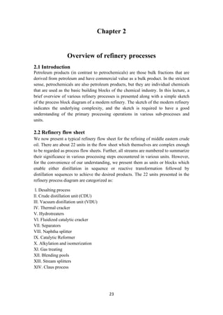 23
Chapter 2
Overview of refinery processes
2.1 Introduction
Petroleum products (in contrast to petrochemicals) are those bulk fractions that are
derived from petroleum and have commercial value as a bulk product. In the strictest
sense, petrochemicals are also petroleum products, but they are individual chemicals
that are used as the basic building blocks of the chemical industry. In this lecture, a
brief overview of various refinery processes is presented along with a simple sketch
of the process block diagram of a modern refinery. The sketch of the modern refinery
indicates the underlying complexity, and the sketch is required to have a good
understanding of the primary processing operations in various sub-processes and
units.
2.2 Refinery flow sheet
We now present a typical refinery flow sheet for the refining of middle eastern crude
oil. There are about 22 units in the flow sheet which themselves are complex enough
to be regarded as process flow sheets. Further, all streams are numbered to summarize
their significance in various processing steps encountered in various units. However,
for the convenience of our understanding, we present them as units or blocks which
enable either distillation in sequence or reactive transformation followed by
distillation sequences to achieve the desired products. The 22 units presented in the
refinery process diagram are categorized as:
l. Desalting process
ll. Crude distillation unit (CDU)
lll. Vacuum distillation unit (VDU)
lV. Thermal cracker
V. Hydrotreaters
Vl. Fluidized catalytic cracker
Vll. Separators
Vlll. Naphtha splitter
lX. Catalytic Reformer
X. Alkylation and isomerization
Xl. Gas treating
Xll. Blending pools
Xlll. Stream splitters
XlV. Claus process
 