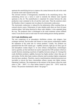 26
upstream the emulsifying devices to improve the contact between the salt in the crude
oil and the wash water injected in the line.
The oil/water mixture is homogenously emulsified in the emulsifying device. The
emulsifying device (as a valve) is used to emulsify the dilution water injected
upstream in the oil. The emulsification is important for contact between the salty
production water contained in the oil and the wash water. Then the emulsion enters
the Desalters where it separates into two phases by electrostatic coalescence.
The electrostatic coalescence is induced by the polarization effect resulting from an
external electric source. Polarization of water droplets pulls them out from oil-water
emulsion phase. Salt being dissolved in these water droplets, is also separated along
the way. The produced water is discharged to the water treatment system (effluent
water). It can also be used as wash water for mud washing process during operation.
2.4 Crude distillation unit
The unit comprising of an atmospheric distillation column, side strippers, heat
exchanger network, feed de-salter and furnace as main process technologies enables
the separation of the crude into its various products. Usually, five products are
generated from the CDU namely gas + naphtha, kerosene, light gas oil, heavy gas oil
and atmospheric residue (figure 3). In some refinery configurations, terminologies
such as gasoline, jet fuel and diesel are used to represent the CDU products which are
usually fractions emanating as portions of naphtha, kerosene and gas oil. Amongst the
crude distillation products, naphtha, kerosene has higher product values than gas oil
and residue. On the other hand, modern refineries tend to produce lighter components
from the heavy products. Therefore, reactive transformations (chemical processes) are
inevitable to convert the heavy intermediate refinery streams into lighter streams.
Operating Conditions: The temperature at the entrance of the furnace where the crude
enters is 200 – 280°C. It is then further heated to about 330 – 370°C inside the
furnace. The pressure maintained is about 1 bar gauge [2]
.
 