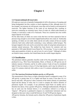 3
Chapter 1
1.1 Unconventional oil reservoirs
Oil sands are reservoirs of partially biodegraded oil still in the process of escaping and
being biodegraded, but they contain so much migrating oil that, although most of it
has escaped, vast amounts are still present, more than can be found in conventional oil
reservoirs. The lighter fractions of the crude oil are destroyed first, resulting in
reservoirs containing an extremely heavy form of crude oil, called crude bitumen in
Canada, or extra-heavy crude oil in Venezuela. These two countries have the world's
largest deposits of oil sands.
On the other hand, oil shales are source rocks that have not been exposed to heat or
pressure long enough to convert their trapped hydrocarbons into crude oil. Technically
speaking, oil shales are not really shales and do not really contain oil but are usually
relatively hard rocks called marls containing a waxy substance called kerogen. The
kerogen trapped in the rock can be converted into crude oil using heat and pressure to
simulate natural processes. The method has been known for centuries and was
patented in 1694 under British Crown Patent No. 330 covering, "A way to extract and
make great quantities of pitch, tar, and oil out of a sort of stone." Although oil shales
are found in many countries, the United States has the world's largest deposits.
1.2 Classification
The petroleum industry generally classifies crude oil by the geographic location it is
produced in (e.g., West Texas Intermediate, Brent, or Oman), its API gravity (an oil
industry measure of density), and by its sulfur content. Crude oil may be considered
light if it has low density or heavy if it has high density; and it may be referred to as
sweet if it contains relatively little sulfur or sour if it contains substantial amounts of
sulfur.
1.2.1 The American Petroleum Institute gravity, or API gravity
The measurement of how heavy or light a petroleum liquid is compared to water. If its
API gravity is greater than 10, it is lighter and floats on water; if less than 10, it is
heavier and sinks. API gravity is thus a measure of the relative density of a petroleum
liquid and the density of water, but it is used to compare the relative densities of
petroleum liquids. For example, if one petroleum liquid floats on another and is
therefore less dense, it has a greater API gravity. Although mathematically API gravity
has no units (see the formula below), it is nevertheless referred to as being in
“degrees”. API gravity is graduated in degrees on a hydrometer instrument and was
designed so that most values would fall between 10 and 70 API gravity degrees.
API gravity formulas, the formula used to obtain the API gravity of petroleum liquids
is thus:
 