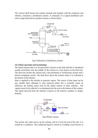 30
The vertical shell houses the column internals and together with the condenser and
reboiler, constitutes a distillation column. A schematic of a typical distillation unit
with a single feed and two product streams is shown below.
Fig.5 Schematic of distillation column
2.6.2 Basic operation and terminology
The liquid mixture that is to be processed is known as the feed and this is introduced
usually somewhere near the middle of the column to a tray known as the feed tray.
The feed tray divides the column into a top (enriching or rectification) section and a
bottom (stripping) section. The feed flows down the column where it is collected at
the bottom in the reboiler.
Heat is supplied to the reboiler to generate vapour. The source of heat input can be
any suitable fluid, although in most chemical plants this is normally steam. In
refineries, the heating source may be the output streams of other columns. The
vapour raised in the reboiler is re-introduced into the unit at the bottom of the column.
The liquid removed from the reboiler is known as the bottom’s product or simply,
bottoms.
Fig.6 Reflux section
Top section, the vapor moves up the column, and as it exits the top of the unit, it is
cooled by a condenser. The condensed liquid is stored in a holding vessel known as
 