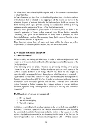 31
the reflux drum. Some of this liquid is recycled back to the top of the column and this
is called the reflux.
Reflux refers to the portion of the overhead liquid product from a distillation column
or fractionator that is returned to the upper part of the column as shown in the
schematic diagram of a typical industrial distillation column. Inside the column, the
down flowing reflux liquid provides cooling and condensation of the up flowing
vapors thereby increasing the efficiency of the distillation column.
The more reflux provided for a given number of theoretical plates, the better is the
column's separation of lower boiling materials from higher boiling materials.
Conversely, for a given desired separation, the more reflux is provided, the fewer
theoretical plates are required. The condensed liquid that is removed from the system
is known as the distillate or top product.
Thus, there are internal flows of vapors and liquid within the column as well as
external flows of feeds and product streams, into and out of the column.
2.7 Vacuum distillation unit (VDU)
2.7.1 Process overview
Refineries today are facing new challenges in order to meet the requirements with
respect to environment, health and safety of the plant personnel and the quality of the
finished products.
With increasing crude oil prices, refineries are processing heavier, lower quality
crudes that set new challenges to further develop the processes and maximize the
yield of valuable distillates in an energy efficient way. Plant run-time targets are
increasing which sets more challenges for equipment reliability and process control.
Hydrocarbons should not be heated to too high temperature due to cracking reactions
that take place above about 400 °C. Coke deposits on piping and equipment increase
maintenance costs and reduce process unit run-time. Therefore, crude distillation
bottom (residue) is further processed in a vacuum column to recover additional
distillates, light and heavy vacuum gasoil as feedstock to cracking units or lube-oil
processing [3]
.
2.7.2 Three types of vacuum towers are used
1. Dry (no steam).
2. Wet without stripping.
3. Wet with stripping.
Distillation is carried out with absolute pressures in the tower flash zone area of 25 to
40 mmHg. To improve vaporization, the effective pressure is lowered even further by
the addition of steam to the furnace inlet and at the bottom of the vacuum tower. The
amount of stripping steam used is a function of the boiling range of the feed and the
fraction vaporized as well as furnace outlet temperatures (380 – 420°C).) Vacuum
 