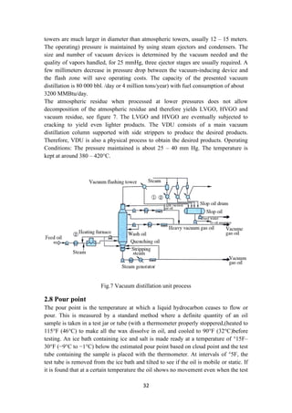 32
towers are much larger in diameter than atmospheric towers, usually 12 – 15 meters.
The operating) pressure is maintained by using steam ejectors and condensers. The
size and number of vacuum devices is determined by the vacuum needed and the
quality of vapors handled, for 25 mmHg, three ejector stages are usually required. A
few millimeters decrease in pressure drop between the vacuum-inducing device and
the flash zone will save operating costs. The capacity of the presented vacuum
distillation is 80 000 bbl. /day or 4 million tons/year) with fuel consumption of about
3200 MMBtu/day.
The atmospheric residue when processed at lower pressures does not allow
decomposition of the atmospheric residue and therefore yields LVGO, HVGO and
vacuum residue, see figure 7. The LVGO and HVGO are eventually subjected to
cracking to yield even lighter products. The VDU consists of a main vacuum
distillation column supported with side strippers to produce the desired products.
Therefore, VDU is also a physical process to obtain the desired products. Operating
Conditions: The pressure maintained is about 25 – 40 mm Hg. The temperature is
kept at around 380 – 420°C.
Fig.7 Vacuum distillation unit process
2.8 Pour point
The pour point is the temperature at which a liquid hydrocarbon ceases to flow or
pour. This is measured by a standard method where a definite quantity of an oil
sample is taken in a test jar or tube (with a thermometer properly stoppered,)heated to
115°F (46°C) to make all the wax dissolve in oil, and cooled to 90°F (32°C)before
testing. An ice bath containing ice and salt is made ready at a temperature of 15
° F–
30°F (−9°C to −1°C) below the estimated pour point based on cloud point and the test
tube containing the sample is placed with the thermometer. At intervals of 5
° F, the
test tube is removed from the ice bath and tilted to see if the oil is mobile or static. If
it is found that at a certain temperature the oil shows no movement even when the test
 