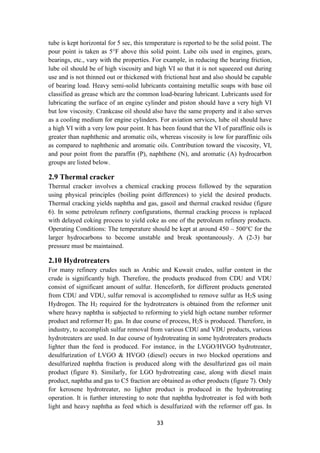 33
tube is kept horizontal for 5 sec, this temperature is reported to be the solid point. The
pour point is taken as 5°F above this solid point. Lube oils used in engines, gears,
bearings, etc., vary with the properties. For example, in reducing the bearing friction,
lube oil should be of high viscosity and high VI so that it is not squeezed out during
use and is not thinned out or thickened with frictional heat and also should be capable
of bearing load. Heavy semi-solid lubricants containing metallic soaps with base oil
classified as grease which are the common load-bearing lubricant. Lubricants used for
lubricating the surface of an engine cylinder and piston should have a very high VI
but low viscosity. Crankcase oil should also have the same property and it also serves
as a cooling medium for engine cylinders. For aviation services, lube oil should have
a high VI with a very low pour point. It has been found that the VI of paraffinic oils is
greater than naphthenic and aromatic oils, whereas viscosity is low for paraffinic oils
as compared to naphthenic and aromatic oils. Contribution toward the viscosity, VI,
and pour point from the paraffin (P), naphthene (N), and aromatic (A) hydrocarbon
groups are listed below.
2.9 Thermal cracker
Thermal cracker involves a chemical cracking process followed by the separation
using physical principles (boiling point differences) to yield the desired products.
Thermal cracking yields naphtha and gas, gasoil and thermal cracked residue (figure
6). In some petroleum refinery configurations, thermal cracking process is replaced
with delayed coking process to yield coke as one of the petroleum refinery products.
Operating Conditions: The temperature should be kept at around 450 – 500°C for the
larger hydrocarbons to become unstable and break spontaneously. A (2-3) bar
pressure must be maintained.
2.10 Hydrotreaters
For many refinery crudes such as Arabic and Kuwait crudes, sulfur content in the
crude is significantly high. Therefore, the products produced from CDU and VDU
consist of significant amount of sulfur. Henceforth, for different products generated
from CDU and VDU, sulfur removal is accomplished to remove sulfur as H2S using
Hydrogen. The H2 required for the hydrotreaters is obtained from the reformer unit
where heavy naphtha is subjected to reforming to yield high octane number reformer
product and reformer H2 gas. In due course of process, H2S is produced. Therefore, in
industry, to accomplish sulfur removal from various CDU and VDU products, various
hydrotreaters are used. In due course of hydrotreating in some hydrotreaters products
lighter than the feed is produced. For instance, in the LVGO/HVGO hydrotreater,
desulfurization of LVGO & HVGO (diesel) occurs in two blocked operations and
desulfurized naphtha fraction is produced along with the desulfurized gas oil main
product (figure 8). Similarly, for LGO hydrotreating case, along with diesel main
product, naphtha and gas to C5 fraction are obtained as other products (figure 7). Only
for kerosene hydrotreater, no lighter product is produced in the hydrotreating
operation. It is further interesting to note that naphtha hydrotreater is fed with both
light and heavy naphtha as feed which is desulfurized with the reformer off gas. In
 
