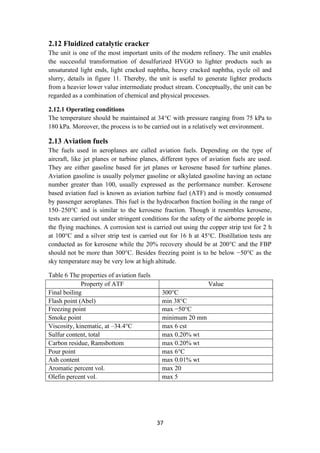 37
2.12 Fluidized catalytic cracker
The unit is one of the most important units of the modern refinery. The unit enables
the successful transformation of desulfurized HVGO to lighter products such as
unsaturated light ends, light cracked naphtha, heavy cracked naphtha, cycle oil and
slurry, details in figure 11. Thereby, the unit is useful to generate lighter products
from a heavier lower value intermediate product stream. Conceptually, the unit can be
regarded as a combination of chemical and physical processes.
2.12.1 Operating conditions
The temperature should be maintained at 34°C with pressure ranging from 75 kPa to
180 kPa. Moreover, the process is to be carried out in a relatively wet environment.
2.13 Aviation fuels
The fuels used in aeroplanes are called aviation fuels. Depending on the type of
aircraft, like jet planes or turbine planes, different types of aviation fuels are used.
They are either gasoline based for jet planes or kerosene based for turbine planes.
Aviation gasoline is usually polymer gasoline or alkylated gasoline having an octane
number greater than 100, usually expressed as the performance number. Kerosene
based aviation fuel is known as aviation turbine fuel (ATF) and is mostly consumed
by passenger aeroplanes. This fuel is the hydrocarbon fraction boiling in the range of
150–250°C and is similar to the kerosene fraction. Though it resembles kerosene,
tests are carried out under stringent conditions for the safety of the airborne people in
the flying machines. A corrosion test is carried out using the copper strip test for 2 h
at 100°C and a silver strip test is carried out for 16 h at 45°C. Distillation tests are
conducted as for kerosene while the 20% recovery should be at 200°C and the FBP
should not be more than 300°C. Besides freezing point is to be below −50°C as the
sky temperature may be very low at high altitude.
Table 6 The properties of aviation fuels
Property of ATF Value
Final boiling 300°C
Flash point (Abel) min 38°C
Freezing point max −50°C
Smoke point minimum 20 mm
Viscosity, kinematic, at –34.4°C max 6 cst
Sulfur content, total max 0.20% wt
Carbon residue, Ramsbottom max 0.20% wt
Pour point max 6°C
Ash content max 0.01% wt
Aromatic percent vol. max 20
Olefin percent vol. max 5
 