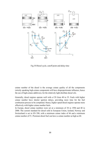 39
Fig.10 Diesel cycle, cutoff point and delay time
cetane number of the diesel is the average cetane quality of all the components
(strictly speaking high-cetane components will have disproportionate influence, hence
the use of high-cetane additives), for the relatively light distillate diesel oils.
Generally, diesel engines operate well with a CN from 40 to 55. Fuels with higher
cetane number have shorter ignition delays, providing more time for the fuel
combustion process to be completed. Hence, higher speed diesel engines operate more
effectively with higher cetane number fuels.
In Europe, diesel cetane numbers were set at a minimum of 38 in 1994 and 40 in
2000. The current standard for diesel sold in European Union, Iceland, Norway and
Switzerland is set in EN 590, with a minimum cetane index of 46 and a minimum
cetane number of 51. Premium diesel fuel can have a cetane number as high as 60.
 