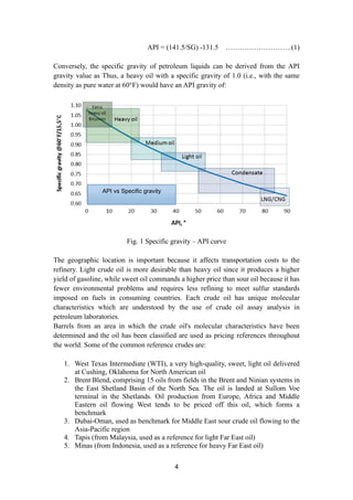 4
API = (141.5/SG) -131.5 ……………………….(1)
Conversely, the specific gravity of petroleum liquids can be derived from the API
gravity value as Thus, a heavy oil with a specific gravity of 1.0 (i.e., with the same
density as pure water at 60°F) would have an API gravity of:
Fig. 1 Specific gravity – API curve
The geographic location is important because it affects transportation costs to the
refinery. Light crude oil is more desirable than heavy oil since it produces a higher
yield of gasoline, while sweet oil commands a higher price than sour oil because it has
fewer environmental problems and requires less refining to meet sulfur standards
imposed on fuels in consuming countries. Each crude oil has unique molecular
characteristics which are understood by the use of crude oil assay analysis in
petroleum laboratories.
Barrels from an area in which the crude oil's molecular characteristics have been
determined and the oil has been classified are used as pricing references throughout
the world. Some of the common reference crudes are:
1. West Texas Intermediate (WTI), a very high-quality, sweet, light oil delivered
at Cushing, Oklahoma for North American oil
2. Brent Blend, comprising 15 oils from fields in the Brent and Ninian systems in
the East Shetland Basin of the North Sea. The oil is landed at Sullom Voe
terminal in the Shetlands. Oil production from Europe, Africa and Middle
Eastern oil flowing West tends to be priced off this oil, which forms a
benchmark
3. Dubai-Oman, used as benchmark for Middle East sour crude oil flowing to the
Asia-Pacific region
4. Tapis (from Malaysia, used as a reference for light Far East oil)
5. Minas (from Indonesia, used as a reference for heavy Far East oil)
API vs Specific gravity
 