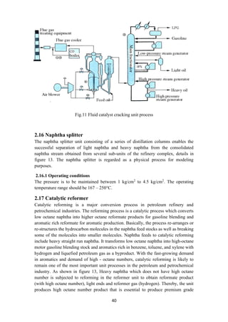 40
Fig.11 Fluid catalyst cracking unit process
2.16 Naphtha splitter
The naphtha splitter unit consisting of a series of distillation columns enables the
successful separation of light naphtha and heavy naphtha from the consolidated
naphtha stream obtained from several sub-units of the refinery complex, details in
figure 13. The naphtha splitter is regarded as a physical process for modeling
purposes.
2.16.1 Operating conditions
The pressure is to be maintained between 1 kg/cm2
to 4.5 kg/cm2
. The operating
temperature range should be 167 – 250°C.
2.17 Catalytic reformer
Catalytic reforming is a major conversion process in petroleum refinery and
petrochemical industries. The reforming process is a catalytic process which converts
low octane naphtha into higher octane reformate products for gasoline blending and
aromatic rich reformate for aromatic production. Basically, the process re-arranges or
re-structures the hydrocarbon molecules in the naphtha feed stocks as well as breaking
some of the molecules into smaller molecules. Naphtha feeds to catalytic reforming
include heavy straight run naphtha. It transforms low octane naphtha into high-octane
motor gasoline blending stock and aromatics rich in benzene, toluene, and xylene with
hydrogen and liquefied petroleum gas as a byproduct. With the fast-growing demand
in aromatics and demand of high - octane numbers, catalytic reforming is likely to
remain one of the most important unit processes in the petroleum and petrochemical
industry. As shown in figure 13, Heavy naphtha which does not have high octane
number is subjected to reforming in the reformer unit to obtain reformate product
(with high octane number), light ends and reformer gas (hydrogen). Thereby, the unit
produces high octane number product that is essential to produce premium grade
 