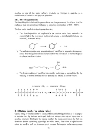 41
gasoline as one of the major refinery products. A reformer is regarded as a
combination of chemical and physical processes.
2.17.1 Operating conditions
The initial liquid feed should be pumped at a reaction pressure of 5 – 45 atm. And the
preheated feed mixture should be heated to a reaction temperature of 495 – 520°C.
The four major catalytic reforming reactions are:
a. The dehydrogenation of naphthene’s to convert them into aromatics as
exemplified in the conversion methylcyclohexane (a naphthene) to toluene (an
aromatic), as shown below:
b. The dehydrogenation and aromatization of paraffins to aromatics (commonly
called dehydrocyclization) as exemplified in the conversion of normal heptane
to toluene, as shown below:
c. The hydrocracking of paraffins into smaller molecules as exemplified by the
cracking of normal heptane into iso-pentane and ethane, as shown below:
2.18 Octane number or octane rating
Octane rating or octane number is a standard measure of the performance of an engine
or aviation fuel by indicate anti-knock index or measure the rate of iso-octane in
gasoline structure. The higher the octane number, the more compression the fuel can
withstand before detonating (igniting). In broad terms, fuels with a higher-octane
rating are used in high performance petrol engines that require higher compression
 