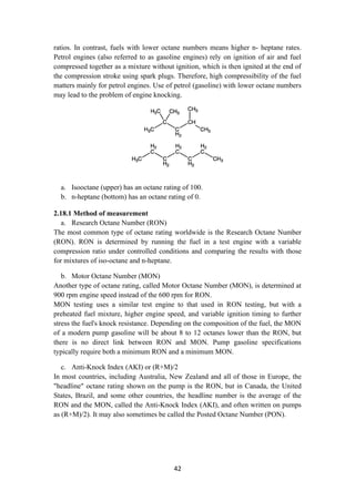 42
ratios. In contrast, fuels with lower octane numbers means higher n- heptane rates.
Petrol engines (also referred to as gasoline engines) rely on ignition of air and fuel
compressed together as a mixture without ignition, which is then ignited at the end of
the compression stroke using spark plugs. Therefore, high compressibility of the fuel
matters mainly for petrol engines. Use of petrol (gasoline) with lower octane numbers
may lead to the problem of engine knocking.
a. Isooctane (upper) has an octane rating of 100.
b. n-heptane (bottom) has an octane rating of 0.
2.18.1 Method of measurement
a. Research Octane Number (RON)
The most common type of octane rating worldwide is the Research Octane Number
(RON). RON is determined by running the fuel in a test engine with a variable
compression ratio under controlled conditions and comparing the results with those
for mixtures of iso-octane and n-heptane.
b. Motor Octane Number (MON)
Another type of octane rating, called Motor Octane Number (MON), is determined at
900 rpm engine speed instead of the 600 rpm for RON.
MON testing uses a similar test engine to that used in RON testing, but with a
preheated fuel mixture, higher engine speed, and variable ignition timing to further
stress the fuel's knock resistance. Depending on the composition of the fuel, the MON
of a modern pump gasoline will be about 8 to 12 octanes lower than the RON, but
there is no direct link between RON and MON. Pump gasoline specifications
typically require both a minimum RON and a minimum MON.
c. Anti-Knock Index (AKI) or (R+M)/2
In most countries, including Australia, New Zealand and all of those in Europe, the
"headline" octane rating shown on the pump is the RON, but in Canada, the United
States, Brazil, and some other countries, the headline number is the average of the
RON and the MON, called the Anti-Knock Index (AKI), and often written on pumps
as (R+M)/2). It may also sometimes be called the Posted Octane Number (PON).
 
