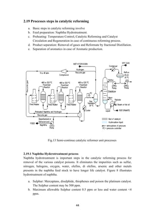 44
2.19 Processes steps in catalytic reforming
a. Basic steps in catalytic reforming involve
b. Feed preparation: Naphtha Hydrotreatment.
c. Preheating: Temperature Control, Catalytic Reforming and Catalyst
Circulation and Regeneration in case of continuous reforming process.
d. Product separation: Removal of gases and Reformate by fractional Distillation.
e. Separation of aromatics in case of Aromatic production.
Fig.13 Semi-continue catalytic reformer unit processes
2.19.1 Naphtha Hyderotreatment process
Naphtha hydrotreatment is important steps in the catalytic reforming process for
removal of the various catalyst poisons. It eliminates the impurities such as sulfur,
nitrogen, halogens, oxygen, water, olefins, di olefins, arsenic and other metals
presents in the naphtha feed stock to have longer life catalyst. Figure 8 illustrates
hydrotreatment of naphtha.
a. Sulphur: Mercaptans, disulphide, thiophenes and poison the platinum catalyst.
The Sulphur content may be 500 ppm.
b. Maximum allowable Sulphur content 0.5 ppm or less and water content <4
ppm.
 
