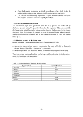 45
c. Fixed bed reactor containing a nickel molybdenum where both hydro de
sulphurisation reactions and hydro de nitrification reactions take place.
d. The catalyst is continuously regenerated. Liquid product from the reactor is
then stripped to remove water and light hydrocarbons.
2.19.2 Alkylation and Isomerization
The unsaturated light ends generated from the FCC process are stabilized by
alkylation process using C4 generated from the C4 separator. The process yields
alkylate product which has higher octane number than the feed streams. As iso-butane
generated from the separator is enough to meet the demand in the alkylation unit,
isomerization reaction is carried out in the isomerization unit to yield the desired
make up C4.
2.19.3 Octane number of Hydrocarbons
Octane number is a measurement of antiknock characteristics of fuels
a. Among the same carbon number compounds, the order of RON is (Research
Octane Number) Paraffins < Naphthene’s < Aromatics
b. Branched paraffins also have high octane. It increases with degree of branching.
Therefore, octane number of naphtha can be improved by reforming the hydrocarbon
molecule (Molecular rearrangement).
Table 7 Octane Number of Various Hydrocarbons
Hydrocarbon Octane Number
n-Butane 94
i-Butane 102
n-pentane 63
i-Pentane 93
n-Heptane -
Octane 100
Toluene 119
 