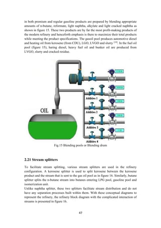 47
in both premium and regular gasoline products are prepared by blending appropriate
amounts of n-butane, reformate, light naphtha, alkylate and light cracked naphtha as
shown in figure 15. These two products are by far the most profit-making products of
the modern refinery and henceforth emphasis is there to maximize their total products
while meeting the product specifications. The gasoil pool produces automotive diesel
and heating oil from kerosene (from CDU), LGO, LVGO and slurry [10]
. In the fuel oil
pool (figure 15), haring diesel, heavy fuel oil and bunker oil are produced from
LVGO, slurry and cracked residue.
Fig.15 Blending pools or Blending drum
2.21 Stream splitters
To facilitate stream splitting, various stream splitters are used in the refinery
configuration. A kerosene splitter is used to split kerosene between the kerosene
product and the stream that is sent to the gas oil pool as in figure 16. Similarly, butane
splitter splits the n-butane stream into butanes entering LPG pool, gasoline pool and
isomerization unit.
Unlike naphtha splitter, these two splitters facilitate stream distribution and do not
have any separation processes built within them. With these conceptual diagrams to
represent the refinery, the refinery block diagram with the complicated interaction of
streams is presented in figure 16.
 