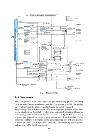 48
Fig.16 Stream splitter
2.22 Claus process
The Claus process is the most significant gas desulfurizing process, recovering
elemental sulfur from gaseous hydrogen sulfide. First patented in 1883 by the scientist
Carl Friedrich Claus, the Claus process has become the industry standard.
The multi-step Claus process recovers sulfur from the gaseous hydrogen sulfide found
in raw natural gas and from the by-product gases containing hydrogen sulfide derived
from refining crude oil and other industrial processes. The by-product gases mainly
originate from physical and chemical gas treatment units (Selexol, Rectisol, Purisol
and amine scrubbers) in refineries, natural gas processing plants and gasification or
synthesis gas plants. These by-product gases may also contain hydrogen cyanide,
hydrocarbons, sulfur dioxide or ammonia.
 