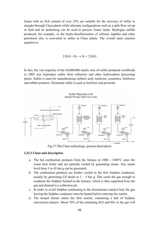 49
Gases with an H2S content of over 25% are suitable for the recovery of sulfur in
straight-through Claus plants while alternate configurations such as a split-flow set up
or feed and air preheating can be used to process leaner feeds. Hydrogen sulfide
produced, for example, in the hydro-desulfurization of refinery naphtha and other
petroleum oils, is converted to sulfur in Claus plants. The overall main reaction
equation is:
2 H2S + O2 → S2 + 2 H2O
In fact, the vast majority of the 64,000,000 metric tons of sulfur produced worldwide
in 2005 was byproduct sulfur from refineries and other hydrocarbon processing
plants. Sulfur is used for manufacturing sulfuric acid, medicine, cosmetics, fertilizers
and rubber products. Elemental sulfur is used as fertilizer and pesticide.
Fig.17 The Claus technology, process description
2.22.1 Claus unit description
a. The hot combustion products from the furnace at 1000 - 1300°C enter the
waste heat boiler and are partially cooled by generating steam. Any steam
level from 3 to 45 bar g can be generated.
b. The combustion products are further cooled in the first Sulphur condenser,
usually by generating LP steam at 3 – 5 bar g. This cools the gas enough to
condense the Sulphur formed in the furnace, which is then separated from the
gas and drained to a collection pit.
c. In order to avoid Sulphur condensing in the downstream catalyst bed, the gas
leaving the Sulphur condenser must be heated before entering the reactor.
d. The heated stream enters the first reactor, containing a bed of Sulphur
conversion catalyst. About 70% of the remaining H2S and SO2 in the gas will
 