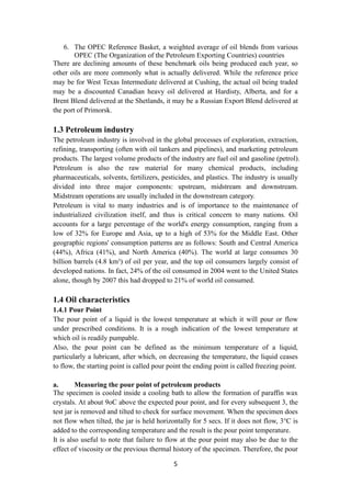 5
6. The OPEC Reference Basket, a weighted average of oil blends from various
OPEC (The Organization of the Petroleum Exporting Countries) countries
There are declining amounts of these benchmark oils being produced each year, so
other oils are more commonly what is actually delivered. While the reference price
may be for West Texas Intermediate delivered at Cushing, the actual oil being traded
may be a discounted Canadian heavy oil delivered at Hardisty, Alberta, and for a
Brent Blend delivered at the Shetlands, it may be a Russian Export Blend delivered at
the port of Primorsk.
1.3 Petroleum industry
The petroleum industry is involved in the global processes of exploration, extraction,
refining, transporting (often with oil tankers and pipelines), and marketing petroleum
products. The largest volume products of the industry are fuel oil and gasoline (petrol).
Petroleum is also the raw material for many chemical products, including
pharmaceuticals, solvents, fertilizers, pesticides, and plastics. The industry is usually
divided into three major components: upstream, midstream and downstream.
Midstream operations are usually included in the downstream category.
Petroleum is vital to many industries and is of importance to the maintenance of
industrialized civilization itself, and thus is critical concern to many nations. Oil
accounts for a large percentage of the world's energy consumption, ranging from a
low of 32% for Europe and Asia, up to a high of 53% for the Middle East. Other
geographic regions' consumption patterns are as follows: South and Central America
(44%), Africa (41%), and North America (40%). The world at large consumes 30
billion barrels (4.8 km³) of oil per year, and the top oil consumers largely consist of
developed nations. In fact, 24% of the oil consumed in 2004 went to the United States
alone, though by 2007 this had dropped to 21% of world oil consumed.
1.4 Oil characteristics
1.4.1 Pour Point
The pour point of a liquid is the lowest temperature at which it will pour or flow
under prescribed conditions. It is a rough indication of the lowest temperature at
which oil is readily pumpable.
Also, the pour point can be defined as the minimum temperature of a liquid,
particularly a lubricant, after which, on decreasing the temperature, the liquid ceases
to flow, the starting point is called pour point the ending point is called freezing point.
a. Measuring the pour point of petroleum products
The specimen is cooled inside a cooling bath to allow the formation of paraffin wax
crystals. At about 9oC above the expected pour point, and for every subsequent 3, the
test jar is removed and tilted to check for surface movement. When the specimen does
not flow when tilted, the jar is held horizontally for 5 secs. If it does not flow, 3°C is
added to the corresponding temperature and the result is the pour point temperature.
It is also useful to note that failure to flow at the pour point may also be due to the
effect of viscosity or the previous thermal history of the specimen. Therefore, the pour
 
