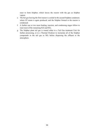 50
react to form Sulphur, which leaves the reactor with the gas as Sulphur
vapour.
e. The hot gas leaving the first reactor is cooled in the second Sulphur condenser,
where LP steam is again produced, and the Sulphur formed in the reactor is
condensed.
f. A further one or two more heating, reaction, and condensing stages follow to
react most of the remaining H2S and SO2.
g. The Sulphur plant tail gas is routed either to a Tail Gas treatment Unit for
further processing, or to a Thermal Oxidizer to incinerate all of the Sulphur
compounds in the tail gas to SO2 before dispersing the effluent to the
atmosphere.
 