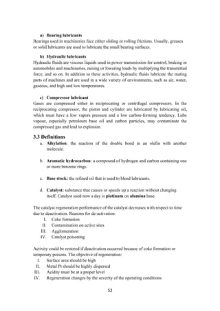 52
a) Bearing lubricants
Bearings used in machineries face either sliding or rolling frictions. Usually, greases
or solid lubricants are used to lubricate the small bearing surfaces.
b) Hydraulic lubricants
Hydraulic fluids are viscous liquids used in power transmission for control, braking in
automobiles and machineries, raising or lowering loads by multiplying the transmitted
force, and so on. In addition to these activities, hydraulic fluids lubricate the mating
parts of machines and are used in a wide variety of environments, such as air, water,
gaseous, and high and low temperatures.
c) Compressor lubricant
Gases are compressed either in reciprocating or centrifugal compressors. In the
reciprocating compressor, the piston and cylinder are lubricated by lubricating oil,
which must have a low vapors pressure and a low carbon-forming tendency. Lube
vapour, especially petroleum base oil and carbon particles, may contaminate the
compressed gas and lead to explosion.
3.3 Definitions
a. Alkylation: the reaction of the double bond in an olefin with another
molecule.
b. Aromatic hydrocarbon: a compound of hydrogen and carbon containing one
or more benzene rings.
c. Base stock: the refined oil that is used to blend lubricants.
d. Catalyst: substance that causes or speeds up a reaction without changing
itself. Catalyst used now a day is platinum on alumina base.
The catalyst regeneration performance of the catalyst decreases with respect to time
due to deactivation. Reasons for de-activation:
I. Coke formation
II. Contamination on active sites
III. Agglomeration
IV. Catalyst poisoning
Activity could be restored if deactivation occurred because of coke formation or
temporary poisons. The objective of regeneration:
I. Surface area should be high
II. Metal Pt should be highly dispersed
III. Acidity must be at a proper level
IV. Regeneration changes by the severity of the operating conditions
 