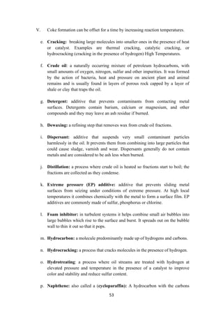 53
V. Coke formation can be offset for a time by increasing reaction temperatures.
e. Cracking: breaking large molecules into smaller ones in the presence of heat
or catalyst. Examples are thermal cracking, catalytic cracking, or
hydrocracking (cracking in the presence of hydrogen) High Temperatures.
f. Crude oil: a naturally occurring mixture of petroleum hydrocarbons, with
small amounts of oxygen, nitrogen, sulfur and other impurities. It was formed
by the action of bacteria, heat and pressure on ancient plant and animal
remains and is usually found in layers of porous rock capped by a layer of
shale or clay that traps the oil.
g. Detergent: additive that prevents contaminants from contacting metal
surfaces. Detergents contain barium, calcium or magnesium, and other
compounds and they may leave an ash residue if burned.
h. Dewaxing: a refining step that removes wax from crude oil fractions.
i. Dispersant: additive that suspends very small contaminant particles
harmlessly in the oil. It prevents them from combining into large particles that
could cause sludge, varnish and wear. Dispersants generally do not contain
metals and are considered to be ash less when burned.
j. Distillation: a process where crude oil is heated so fractions start to boil; the
fractions are collected as they condense.
k. Extreme pressure (EP) additive: additive that prevents sliding metal
surfaces from seizing under conditions of extreme pressure. At high local
temperatures it combines chemically with the metal to form a surface film. EP
additives are commonly made of sulfur, phosphorus or chlorine.
l. Foam inhibitor: in turbulent systems it helps combine small air bubbles into
large bubbles which rise to the surface and burst. It spreads out on the bubble
wall to thin it out so that it pops.
m. Hydrocarbon: a molecule predominantly made up of hydrogens and carbons.
n. Hydrocracking: a process that cracks molecules in the presence of hydrogen.
o. Hydrotreating: a process where oil streams are treated with hydrogen at
elevated pressure and temperature in the presence of a catalyst to improve
color and stability and reduce sulfur content.
p. Naphthene: also called a (cycloparaffin): A hydrocarbon with the carbons
 