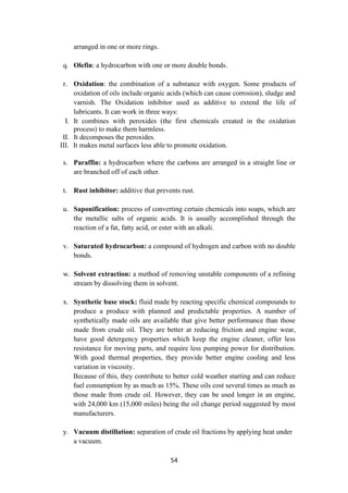 54
arranged in one or more rings.
q. Olefin: a hydrocarbon with one or more double bonds.
r. Oxidation: the combination of a substance with oxygen. Some products of
oxidation of oils include organic acids (which can cause corrosion), sludge and
varnish. The Oxidation inhibitor used as additive to extend the life of
lubricants. It can work in three ways:
I. It combines with peroxides (the first chemicals created in the oxidation
process) to make them harmless.
II. It decomposes the peroxides.
III. It makes metal surfaces less able to promote oxidation.
s. Paraffin: a hydrocarbon where the carbons are arranged in a straight line or
are branched off of each other.
t. Rust inhibitor: additive that prevents rust.
u. Saponification: process of converting certain chemicals into soaps, which are
the metallic salts of organic acids. It is usually accomplished through the
reaction of a fat, fatty acid, or ester with an alkali.
v. Saturated hydrocarbon: a compound of hydrogen and carbon with no double
bonds.
w. Solvent extraction: a method of removing unstable components of a refining
stream by dissolving them in solvent.
x. Synthetic base stock: fluid made by reacting specific chemical compounds to
produce a produce with planned and predictable properties. A number of
synthetically made oils are available that give better performance than those
made from crude oil. They are better at reducing friction and engine wear,
have good detergency properties which keep the engine cleaner, offer less
resistance for moving parts, and require less pumping power for distribution.
With good thermal properties, they provide better engine cooling and less
variation in viscosity.
Because of this, they contribute to better cold weather starting and can reduce
fuel consumption by as much as 15%. These oils cost several times as much as
those made from crude oil. However, they can be used longer in an engine,
with 24,000 km (15,000 miles) being the oil change period suggested by most
manufacturers.
y. Vacuum distillation: separation of crude oil fractions by applying heat under
a vacuum.
 