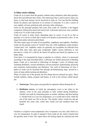 55
3.4 Base stock refining
Crude oil, as it comes from the ground, contains many substances other than gasoline,
diesel fuel and lubricant base stocks. The natural gas that is used to power many city
buses, or that heats burners can be dissolved in crude oil. You can find the building
blocks for plastics and chemicals in its mixture of molecules. It is also a source of
wax, asphalt, solvents, petroleum jelly and many other substances.
Fuels are the principal products that come from crude oil. Gasoline is the biggest
component, followed by diesel fuel and jet fuel. Lubricants and waxes only constitute
a little over 1% of the crude oil barrel.
Crude oil comes in many forms, depending upon its source. It can be as thin as
gasoline, or it can be so thick that it needs to be heated or pressurized to flow. It can
range from amber colored to pitch black.
The three major types of crude oil are paraffinic, naphthenic and asphaltic. Paraffinic
crudes are the primary source of “neutral” base oils, while naphthenic crudes produce
“coastal pale” oils. Asphaltic crudes are generally not acceptable for lubricant base
stocks other than some open gear compounds, highly viscous lubricants or rust
preventives. Crude oil is sold by the barrel (42 gallons per barrel) by pipeline or in
tanker ships.
From there, it is transported by barge or pipeline to a refinery, where it is processed
according to the steps described below. Lubricants are further processed in blending
plants. Crude oil is converted to lubricating oil through a series of refining steps
including distillation, vacuum distillation, solvent extraction, hydrotreating, dewaxing
and sometimes hydrocracking and alkylation. The yield of lubricating oil from a
gallon of crude can be increased first through de-bottlenecking steps, second by a
series of steps called cracking and alkylation.
When oil comes out of the ground, the first things that are released are gases. These
include methane, ethane, propane and butane, as well as the mixture called natural
gas.
a. Natural gas: These gases can generally be captured without heating the oil.
b. Distillation towers, of which the atmospheric tower is the tallest in the
refinery, work on the same principle as stills worked during Prohibition.
Alcohol was made by fermenting grain or another substance and then heating
it. Alcohol boils at a very low temperature, so it would start to boil, while the
rest of the mash was left in the pot. The alcohol vapors would rise and get
funneled into some coils, where they would cool and condense back into
liquid.
Gasoline is a liquid at room temperature, but it evaporates very fast, and it boils at a
very low temperature. In order to separate it from crude oil, the crude is heated until
the gasoline starts to boil. The vapors above the boiling liquid are collected and sold
 